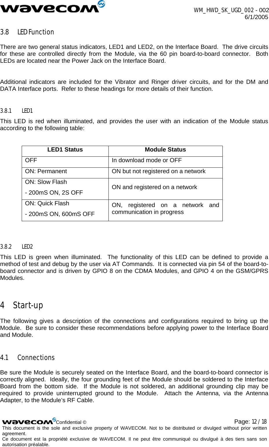  WM_HWD_SK_UGD_002 - 002 6/1/2005  Confidential © Page: 12 / 18This document is the sole and exclusive property of WAVECOM. Not to be distributed or divulged without prior written agreement.  Ce document est la propriété exclusive de WAVECOM. Il ne peut être communiqué ou divulgué à des tiers sans son autorisation préalable.  3.8 LED Function There are two general status indicators, LED1 and LED2, on the Interface Board.  The drive circuits for these are controlled directly from the Module, via the 60 pin board-to-board connector.  Both LEDs are located near the Power Jack on the Interface Board.  Additional indicators are included for the Vibrator and Ringer driver circuits, and for the DM and DATA Interface ports.  Refer to these headings for more details of their function. 3.8.1 LED1 This LED is red when illuminated, and provides the user with an indication of the Module status according to the following table:  LED1 Status  Module Status OFF  In download mode or OFF ON: Permanent  ON but not registered on a network ON: Slow Flash - 200mS ON, 2S OFF  ON and registered on a network ON: Quick Flash - 200mS ON, 600mS OFF ON, registered on a network and communication in progress  3.8.2 LED2 This LED is green when illuminated.  The functionality of this LED can be defined to provide a method of test and debug by the user via AT Commands.  It is connected via pin 54 of the board-to-board connector and is driven by GPIO 8 on the CDMA Modules, and GPIO 4 on the GSM/GPRS Modules. 4 Start-up The following gives a description of the connections and configurations required to bring up the Module.  Be sure to consider these recommendations before applying power to the Interface Board and Module. 4.1 Connections Be sure the Module is securely seated on the Interface Board, and the board-to-board connector is correctly aligned.  Ideally, the four grounding feet of the Module should be soldered to the Interface Board from the bottom side.  If the Module is not soldered, an additional grounding clip may be required to provide uninterrupted ground to the Module.  Attach the Antenna, via the Antenna Adapter, to the Module’s RF Cable.  