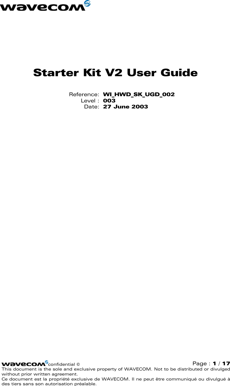   Starter Kit V2 User Guide Reference:  WI_HWD_SK_UGD_002 Level :  003 Date:  27 June 2003  confidential ©  Page : 1 / 17 This document is the sole and exclusive property of WAVECOM. Not to be distributed or divulged without prior written agreement.  Ce document est la propriété exclusive de WAVECOM. Il ne peut être communiqué ou divulgué à des tiers sans son autorisation préalable.  