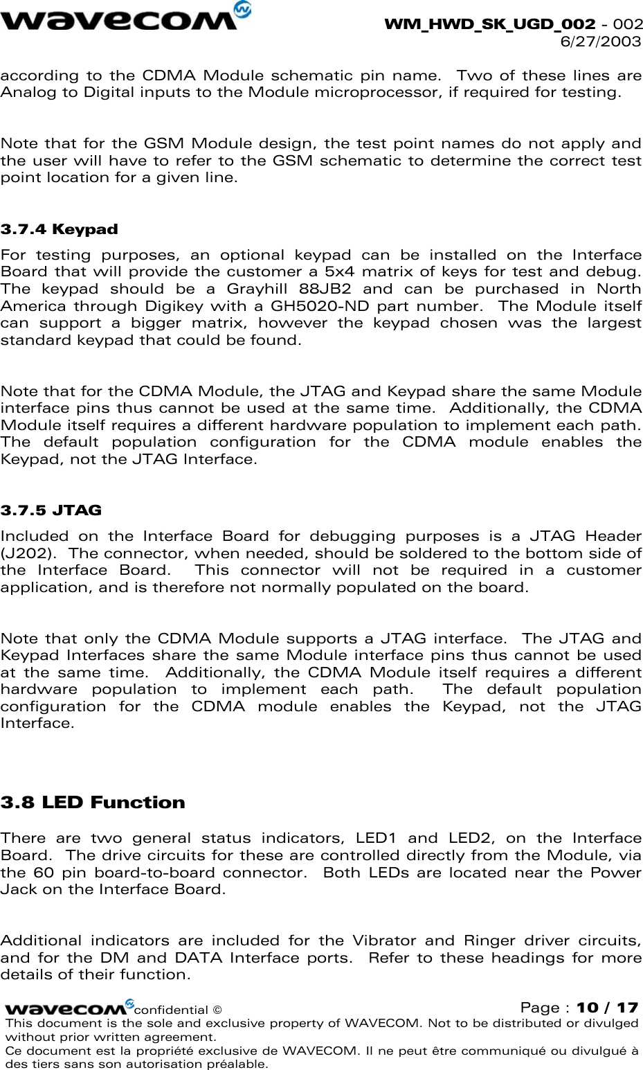  WM_HWD_SK_UGD_002 - 002 6/27/2003  according to the CDMA Module schematic pin name.  Two of these lines are Analog to Digital inputs to the Module microprocessor, if required for testing.    Note that for the GSM Module design, the test point names do not apply and the user will have to refer to the GSM schematic to determine the correct test point location for a given line. 3.7.4 Keypad For testing purposes, an optional keypad can be installed on the Interface Board that will provide the customer a 5x4 matrix of keys for test and debug.  The keypad should be a Grayhill 88JB2 and can be purchased in North America through Digikey with a GH5020-ND part number.  The Module itself can support a bigger matrix, however the keypad chosen was the largest standard keypad that could be found.  Note that for the CDMA Module, the JTAG and Keypad share the same Module interface pins thus cannot be used at the same time.  Additionally, the CDMA Module itself requires a different hardware population to implement each path.  The default population configuration for the CDMA module enables the Keypad, not the JTAG Interface. 3.7.5 JTAG Included on the Interface Board for debugging purposes is a JTAG Header (J202).  The connector, when needed, should be soldered to the bottom side of the Interface Board.  This connector will not be required in a customer application, and is therefore not normally populated on the board.  Note that only the CDMA Module supports a JTAG interface.  The JTAG and Keypad Interfaces share the same Module interface pins thus cannot be used at the same time.  Additionally, the CDMA Module itself requires a different hardware population to implement each path.  The default population configuration for the CDMA module enables the Keypad, not the JTAG Interface.  3.8 LED Function There are two general status indicators, LED1 and LED2, on the Interface Board.  The drive circuits for these are controlled directly from the Module, via the 60 pin board-to-board connector.  Both LEDs are located near the Power Jack on the Interface Board.  Additional indicators are included for the Vibrator and Ringer driver circuits, and for the DM and DATA Interface ports.  Refer to these headings for more details of their function. confidential © Page : 10 / 17 This document is the sole and exclusive property of WAVECOM. Not to be distributed or divulged without prior written agreement.  Ce document est la propriété exclusive de WAVECOM. Il ne peut être communiqué ou divulgué à des tiers sans son autorisation préalable.  