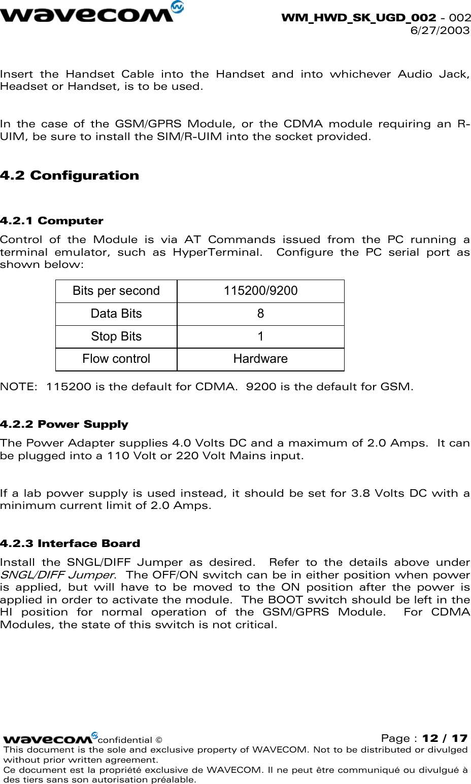  WM_HWD_SK_UGD_002 - 002 6/27/2003   Insert the Handset Cable into the Handset and into whichever Audio Jack, Headset or Handset, is to be used.  In the case of the GSM/GPRS Module, or the CDMA module requiring an R-UIM, be sure to install the SIM/R-UIM into the socket provided. 4.2 Configuration 4.2.1 Computer Control of the Module is via AT Commands issued from the PC running a terminal emulator, such as HyperTerminal.  Configure the PC serial port as shown below: Bits per secondData BitsStop BitsFlow control115200/920081Hardware NOTE:  115200 is the default for CDMA.  9200 is the default for GSM. 4.2.2 Power Supply The Power Adapter supplies 4.0 Volts DC and a maximum of 2.0 Amps.  It can be plugged into a 110 Volt or 220 Volt Mains input.  If a lab power supply is used instead, it should be set for 3.8 Volts DC with a minimum current limit of 2.0 Amps. 4.2.3 Interface Board Install the SNGL/DIFF Jumper as desired.  Refer to the details above under SNGL/DIFF Jumper.  The OFF/ON switch can be in either position when power is applied, but will have to be moved to the ON position after the power is applied in order to activate the module.  The BOOT switch should be left in the HI position for normal operation of the GSM/GPRS Module.  For CDMA Modules, the state of this switch is not critical. confidential © Page : 12 / 17 This document is the sole and exclusive property of WAVECOM. Not to be distributed or divulged without prior written agreement.  Ce document est la propriété exclusive de WAVECOM. Il ne peut être communiqué ou divulgué à des tiers sans son autorisation préalable.  