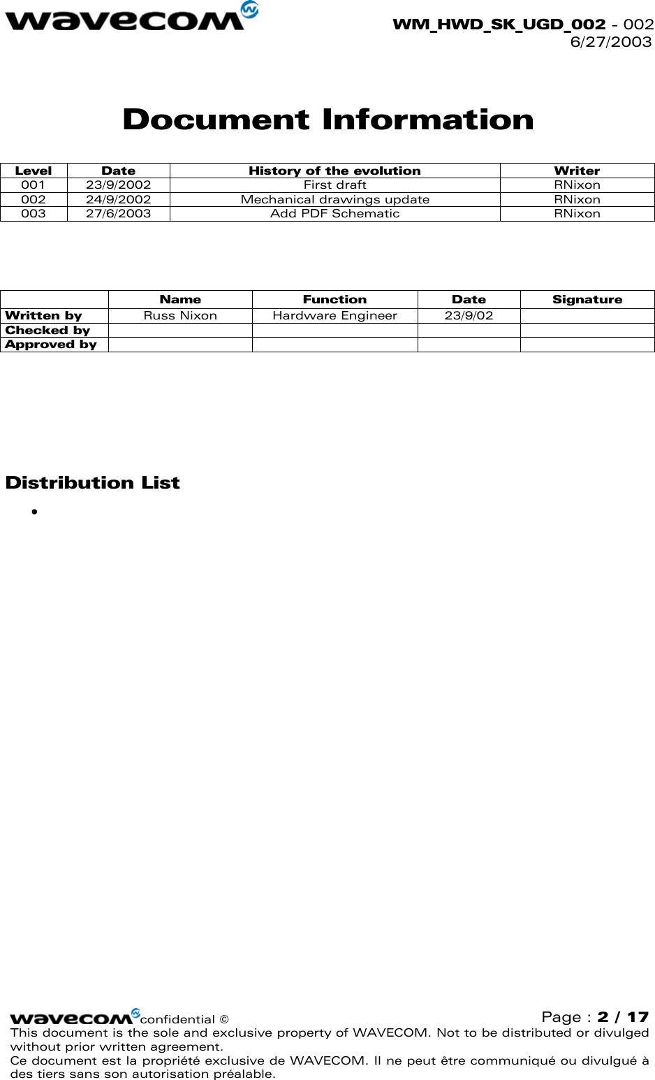  WM_HWD_SK_UGD_002 - 002 6/27/2003  Document Information Level  Date  History of the evolution  Writer 001 23/9/2002  First draft  RNixon 002  24/9/2002  Mechanical drawings update  RNixon 003  27/6/2003  Add PDF Schematic  RNixon      Name Function Date Signature Written by  Russ Nixon  Hardware Engineer  23/9/02   Checked by      Approved by            Distribution List •    confidential © Page : 2 / 17 This document is the sole and exclusive property of WAVECOM. Not to be distributed or divulged without prior written agreement.  Ce document est la propriété exclusive de WAVECOM. Il ne peut être communiqué ou divulgué à des tiers sans son autorisation préalable.  