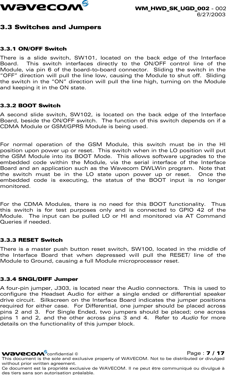  WM_HWD_SK_UGD_002 - 002 6/27/2003  3.3 Switches and Jumpers 3.3.1 ON/OFF Switch There is a slide switch, SW101, located on the back edge of the Interface Board.  This switch interfaces directly to the ON/OFF control line of the Module, via pin 6 of the board-to-board connector.  Sliding the switch in the “OFF” direction will pull the line low, causing the Module to shut off.  Sliding the switch in the “ON” direction will pull the line high, turning on the Module and keeping it in the ON state. 3.3.2 BOOT Switch A second slide switch, SW102, is located on the back edge of the Interface Board, beside the ON/OFF switch.  The function of this switch depends on if a CDMA Module or GSM/GPRS Module is being used.  For normal operation of the GSM Module, this switch must be in the HI position upon power up or reset.  This switch when in the LO position will put the GSM Module into its BOOT Mode.  This allows software upgrades to the embedded code within the Module, via the serial interface of the Interface Board and an application such as the Wavecom DWLWin program.  Note that the switch must be in the LO state upon power up or reset.  Once the embedded code is executing, the status of the BOOT input is no longer monitored.    For the CDMA Modules, there is no need for this BOOT functionality.  Thus this switch is for test purposes only and is connected to GPIO 42 of the Module.  The input can be pulled LO or HI and monitored via AT Command Queries if needed. 3.3.3 RESET Switch There is a master push button reset switch, SW100, located in the middle of the Interface Board that when depressed will pull the RESET/ line of the Module to Ground, causing a full Module microprocessor reset. 3.3.4 SNGL/DIFF Jumper A four-pin jumper, J303, is located near the Audio connectors.  This is used to configure the Headset Audio for either a single ended or differential speaker drive circuit.  Silkscreen on the Interface Board indicates the jumper positions required for either case.  For Differential, one jumper should be placed across pins 2 and 3.  For Single Ended, two jumpers should be placed; one across pins 1 and 2, and the other across pins 3 and 4.  Refer to Audio for more details on the functionality of this jumper block. confidential © Page : 7 / 17 This document is the sole and exclusive property of WAVECOM. Not to be distributed or divulged without prior written agreement.  Ce document est la propriété exclusive de WAVECOM. Il ne peut être communiqué ou divulgué à des tiers sans son autorisation préalable.  