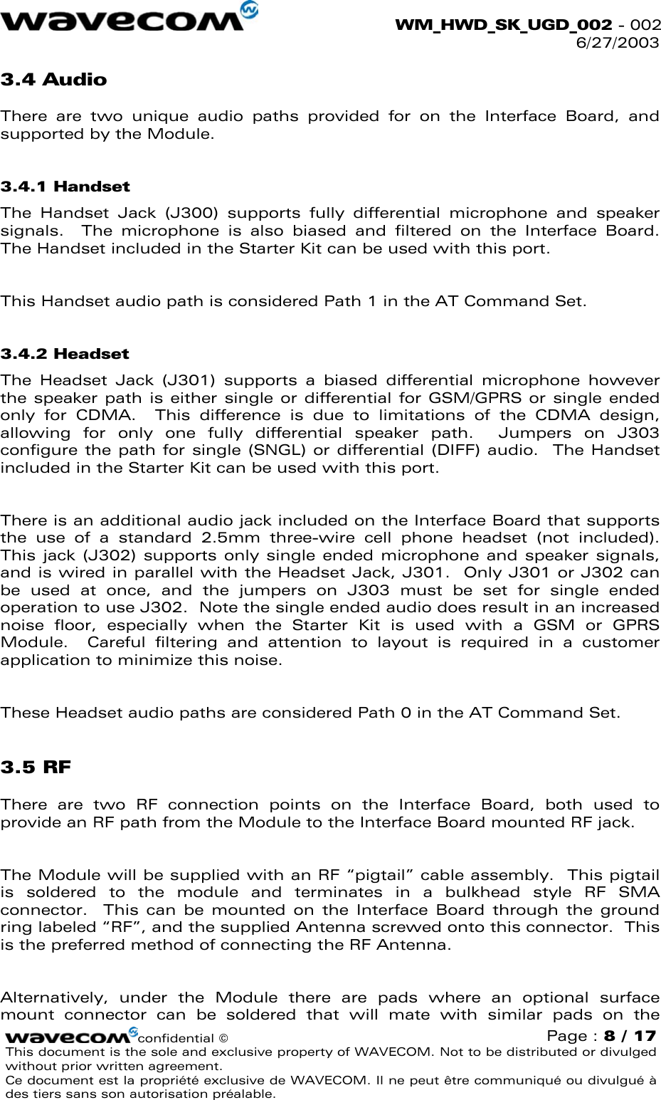  WM_HWD_SK_UGD_002 - 002 6/27/2003  3.4 Audio There are two unique audio paths provided for on the Interface Board, and supported by the Module.   3.4.1 Handset The Handset Jack (J300) supports fully differential microphone and speaker signals.  The microphone is also biased and filtered on the Interface Board.  The Handset included in the Starter Kit can be used with this port.    This Handset audio path is considered Path 1 in the AT Command Set. 3.4.2 Headset The Headset Jack (J301) supports a biased differential microphone however the speaker path is either single or differential for GSM/GPRS or single ended only for CDMA.  This difference is due to limitations of the CDMA design, allowing for only one fully differential speaker path.  Jumpers on J303 configure the path for single (SNGL) or differential (DIFF) audio.  The Handset included in the Starter Kit can be used with this port.  There is an additional audio jack included on the Interface Board that supports the use of a standard 2.5mm three-wire cell phone headset (not included).  This jack (J302) supports only single ended microphone and speaker signals, and is wired in parallel with the Headset Jack, J301.  Only J301 or J302 can be used at once, and the jumpers on J303 must be set for single ended operation to use J302.  Note the single ended audio does result in an increased noise floor, especially when the Starter Kit is used with a GSM or GPRS Module.  Careful filtering and attention to layout is required in a customer application to minimize this noise.  These Headset audio paths are considered Path 0 in the AT Command Set. 3.5 RF There are two RF connection points on the Interface Board, both used to provide an RF path from the Module to the Interface Board mounted RF jack.  The Module will be supplied with an RF “pigtail” cable assembly.  This pigtail is soldered to the module and terminates in a bulkhead style RF SMA connector.  This can be mounted on the Interface Board through the ground ring labeled “RF”, and the supplied Antenna screwed onto this connector.  This is the preferred method of connecting the RF Antenna.  Alternatively, under the Module there are pads where an optional surface mount connector can be soldered that will mate with similar pads on the confidential © Page : 8 / 17 This document is the sole and exclusive property of WAVECOM. Not to be distributed or divulged without prior written agreement.  Ce document est la propriété exclusive de WAVECOM. Il ne peut être communiqué ou divulgué à des tiers sans son autorisation préalable.  