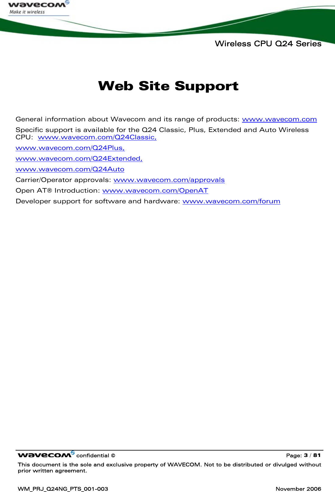   Wireless CPU Q24 Series   confidential © Page: 3 / 81 This document is the sole and exclusive property of WAVECOM. Not to be distributed or divulged without prior written agreement.  WM_PRJ_Q24NG_PTS_001-003  November 2006  Web Site Support  General information about Wavecom and its range of products: www.wavecom.com Specific support is available for the Q24 Classic, Plus, Extended and Auto Wireless CPU:  www.wavecom.com/Q24Classic,  www.wavecom.com/Q24Plus,  www.wavecom.com/Q24Extended,  www.wavecom.com/Q24Auto Carrier/Operator approvals: www.wavecom.com/approvals       Open AT® Introduction: www.wavecom.com/OpenAT  Developer support for software and hardware: www.wavecom.com/forum  