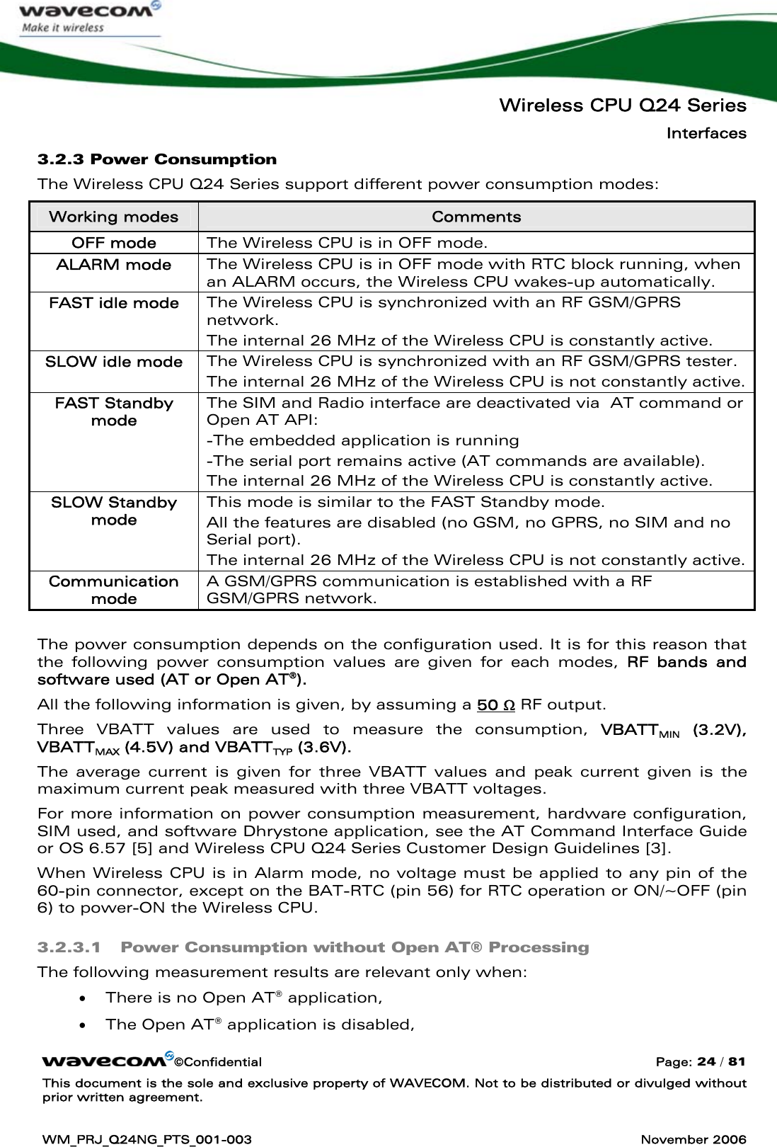   Wireless CPU Q24 Series Interfaces ©Confidential  Page: 24 / 81 This document is the sole and exclusive property of WAVECOM. Not to be distributed or divulged without prior written agreement.  WM_PRJ_Q24NG_PTS_001-003  November 2006  3.2.3 Power Consumption The Wireless CPU Q24 Series support different power consumption modes: Working modes  Comments OFF mode  The Wireless CPU is in OFF mode. ALARM mode  The Wireless CPU is in OFF mode with RTC block running, when an ALARM occurs, the Wireless CPU wakes-up automatically.  FAST idle mode  The Wireless CPU is synchronized with an RF GSM/GPRS network. The internal 26 MHz of the Wireless CPU is constantly active.  SLOW idle mode  The Wireless CPU is synchronized with an RF GSM/GPRS tester. The internal 26 MHz of the Wireless CPU is not constantly active. FAST Standby mode The SIM and Radio interface are deactivated via  AT command or Open AT API: -The embedded application is running -The serial port remains active (AT commands are available). The internal 26 MHz of the Wireless CPU is constantly active.  SLOW Standby mode This mode is similar to the FAST Standby mode. All the features are disabled (no GSM, no GPRS, no SIM and no Serial port). The internal 26 MHz of the Wireless CPU is not constantly active. Communication mode A GSM/GPRS communication is established with a RF GSM/GPRS network.  The power consumption depends on the configuration used. It is for this reason that the following power consumption values are given for each modes, RF bands and software used (AT or Open AT®). All the following information is given, by assuming a 50 Ω RF output. Three VBATT values are used to measure the consumption, VBATTMIN (3.2V), VBATTMAX (4.5V) and VBATTTYP (3.6V).  The average current is given for three VBATT values and peak current given is the maximum current peak measured with three VBATT voltages. For more information on power consumption measurement, hardware configuration, SIM used, and software Dhrystone application, see the AT Command Interface Guide or OS 6.57 [5] and Wireless CPU Q24 Series Customer Design Guidelines [3]. When Wireless CPU is in Alarm mode, no voltage must be applied to any pin of the 60-pin connector, except on the BAT-RTC (pin 56) for RTC operation or ON/~OFF (pin 6) to power-ON the Wireless CPU. 3.2.3.1 Power Consumption without Open AT® Processing The following measurement results are relevant only when: • There is no Open AT® application,  • The Open AT® application is disabled,  