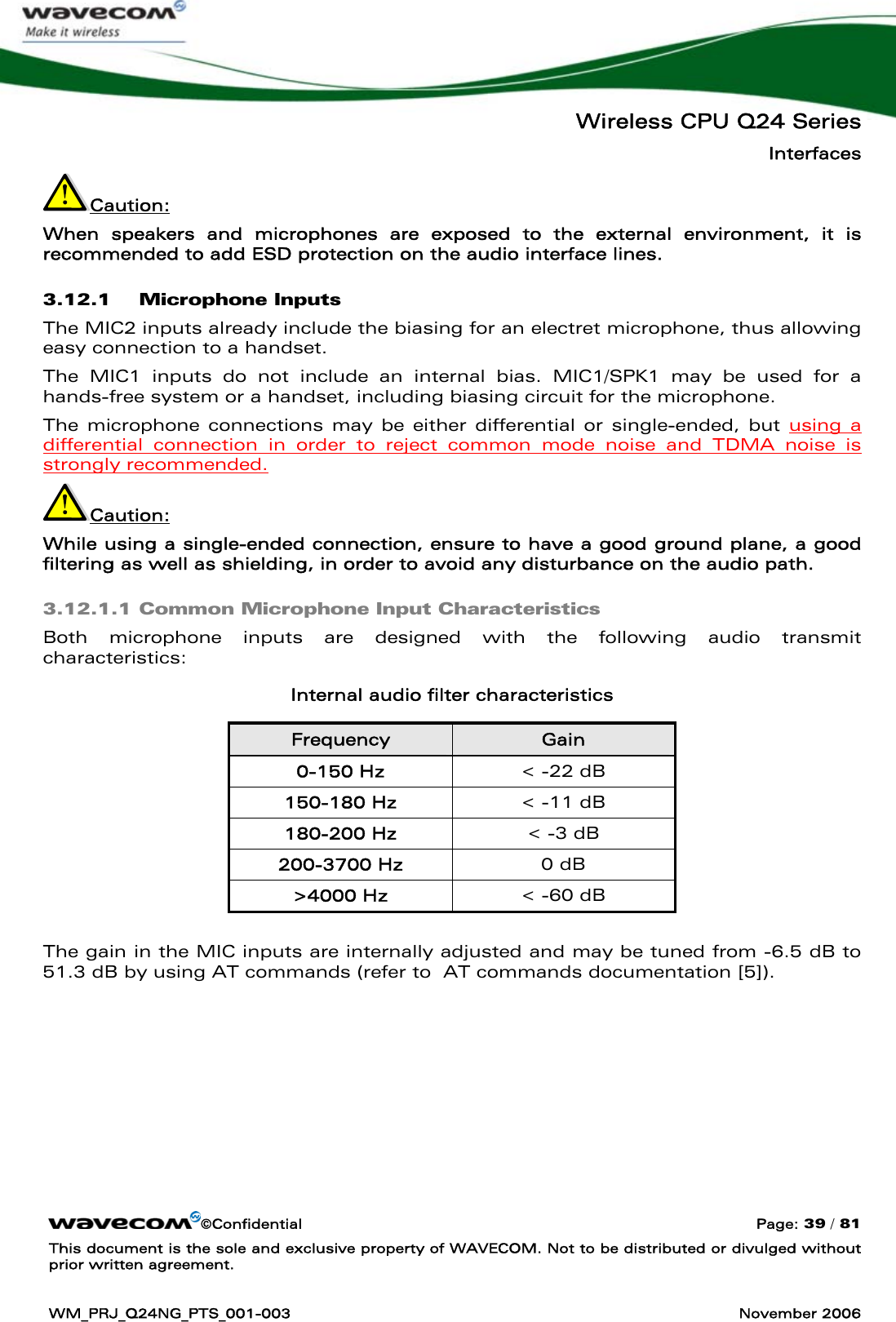   Wireless CPU Q24 Series Interfaces ©Confidential  Page: 39 / 81 This document is the sole and exclusive property of WAVECOM. Not to be distributed or divulged without prior written agreement.  WM_PRJ_Q24NG_PTS_001-003  November 2006  Caution:  When speakers and microphones are exposed to the external environment, it is recommended to add ESD protection on the audio interface lines. 3.12.1 Microphone Inputs The MIC2 inputs already include the biasing for an electret microphone, thus allowing easy connection to a handset. The MIC1 inputs do not include an internal bias. MIC1/SPK1 may be used for a hands-free system or a handset, including biasing circuit for the microphone. The microphone connections may be either differential or single-ended, but using a differential connection in order to reject common mode noise and TDMA noise is strongly recommended.  Caution:  While using a single-ended connection, ensure to have a good ground plane, a good filtering as well as shielding, in order to avoid any disturbance on the audio path. 3.12.1.1 Common Microphone Input Characteristics Both microphone inputs are designed with the following audio transmit characteristics: Internal audio filter characteristics Frequency  Gain 0-150 Hz  &lt; -22 dB 150-180 Hz  &lt; -11 dB 180-200 Hz  &lt; -3 dB 200-3700 Hz  0 dB &gt;4000 Hz  &lt; -60 dB  The gain in the MIC inputs are internally adjusted and may be tuned from -6.5 dB to 51.3 dB by using AT commands (refer to  AT commands documentation [5]). 