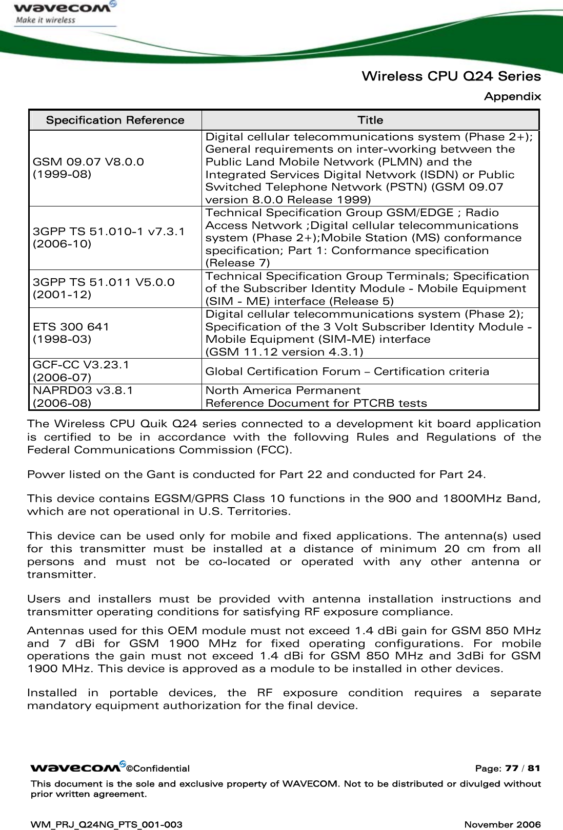   Wireless CPU Q24 Series Appendix ©Confidential  Page: 77 / 81 This document is the sole and exclusive property of WAVECOM. Not to be distributed or divulged without prior written agreement.  WM_PRJ_Q24NG_PTS_001-003  November 2006  Specification Reference  Title GSM 09.07 V8.0.0 (1999-08) Digital cellular telecommunications system (Phase 2+); General requirements on inter-working between the Public Land Mobile Network (PLMN) and the  Integrated Services Digital Network (ISDN) or Public Switched Telephone Network (PSTN) (GSM 09.07 version 8.0.0 Release 1999) 3GPP TS 51.010-1 v7.3.1  (2006-10) Technical Specification Group GSM/EDGE ; Radio Access Network ;Digital cellular telecommunications system (Phase 2+);Mobile Station (MS) conformance specification; Part 1: Conformance specification (Release 7) 3GPP TS 51.011 V5.0.0  (2001-12) Technical Specification Group Terminals; Specification of the Subscriber Identity Module - Mobile Equipment (SIM - ME) interface (Release 5) ETS 300 641 (1998-03) Digital cellular telecommunications system (Phase 2); Specification of the 3 Volt Subscriber Identity Module - Mobile Equipment (SIM-ME) interface  (GSM 11.12 version 4.3.1) GCF-CC V3.23.1 (2006-07)  Global Certification Forum – Certification criteria NAPRD03 v3.8.1 (2006-08) North America Permanent  Reference Document for PTCRB tests The Wireless CPU Quik Q24 series connected to a development kit board application is certified to be in accordance with the following Rules and Regulations of the Federal Communications Commission (FCC). Power listed on the Gant is conducted for Part 22 and conducted for Part 24. This device contains EGSM/GPRS Class 10 functions in the 900 and 1800MHz Band, which are not operational in U.S. Territories. This device can be used only for mobile and fixed applications. The antenna(s) used for this transmitter must be installed at a distance of minimum 20 cm from all persons and must not be co-located or operated with any other antenna or transmitter.  Users and installers must be provided with antenna installation instructions and transmitter operating conditions for satisfying RF exposure compliance. Antennas used for this OEM module must not exceed 1.4 dBi gain for GSM 850 MHz and 7 dBi for GSM 1900 MHz for fixed operating configurations. For mobile operations the gain must not exceed 1.4 dBi for GSM 850 MHz and 3dBi for GSM 1900 MHz. This device is approved as a module to be installed in other devices. Installed in portable devices, the RF exposure condition requires a separate mandatory equipment authorization for the final device. 