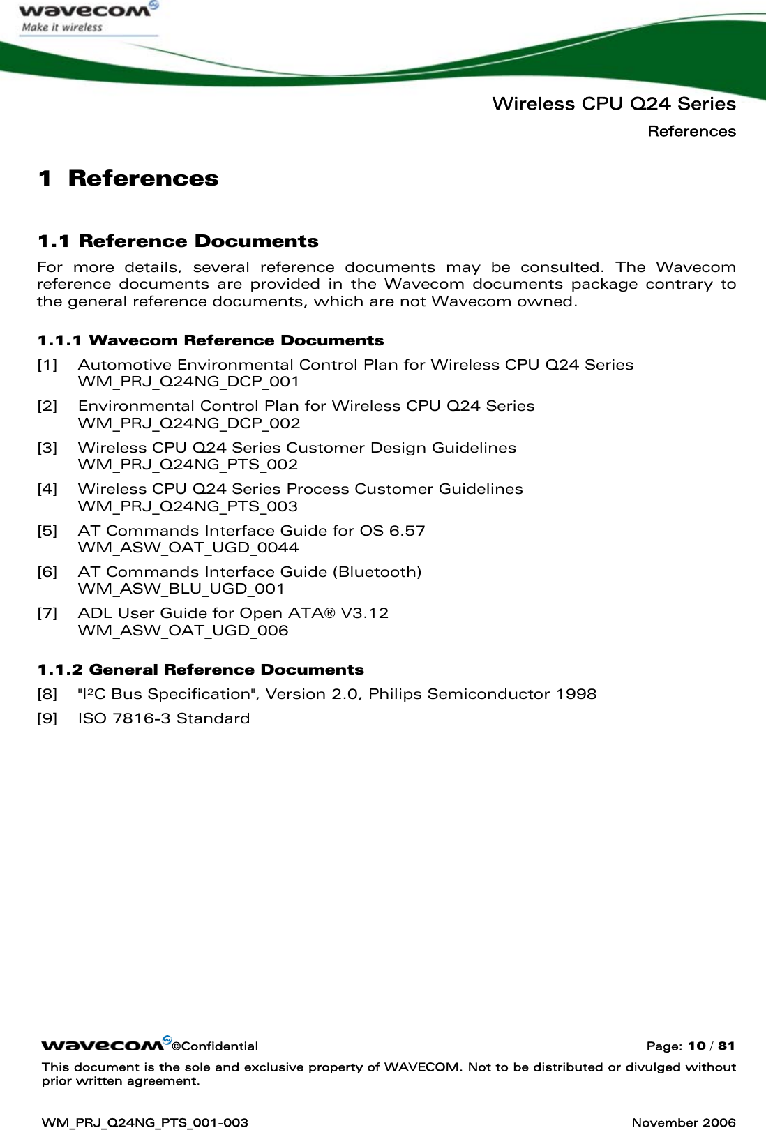   Wireless CPU Q24 Series References ©Confidential  Page: 10 / 81 This document is the sole and exclusive property of WAVECOM. Not to be distributed or divulged without prior written agreement.  WM_PRJ_Q24NG_PTS_001-003  November 2006  1 References 1.1 Reference Documents For more details, several reference documents may be consulted. The Wavecom reference documents are provided in the Wavecom documents package contrary to the general reference documents, which are not Wavecom owned. 1.1.1 Wavecom Reference Documents [1] Automotive Environmental Control Plan for Wireless CPU Q24 Series  WM_PRJ_Q24NG_DCP_001 [2] Environmental Control Plan for Wireless CPU Q24 Series  WM_PRJ_Q24NG_DCP_002 [3] Wireless CPU Q24 Series Customer Design Guidelines WM_PRJ_Q24NG_PTS_002 [4] Wireless CPU Q24 Series Process Customer Guidelines WM_PRJ_Q24NG_PTS_003 [5] AT Commands Interface Guide for OS 6.57 WM_ASW_OAT_UGD_0044 [6] AT Commands Interface Guide (Bluetooth) WM_ASW_BLU_UGD_001 [7] ADL User Guide for Open ATA® V3.12 WM_ASW_OAT_UGD_006 1.1.2 General Reference Documents [8] &quot;I²C Bus Specification&quot;, Version 2.0, Philips Semiconductor 1998 [9] ISO 7816-3 Standard 