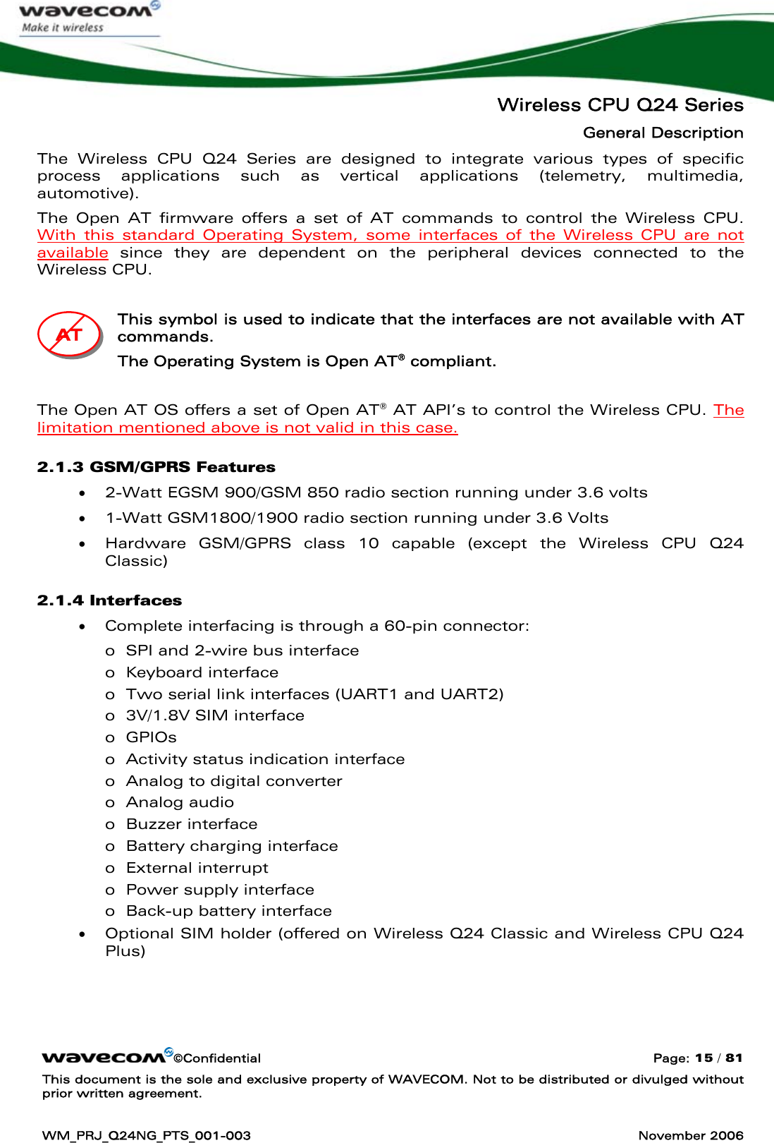   Wireless CPU Q24 Series General Description ©Confidential  Page: 15 / 81 This document is the sole and exclusive property of WAVECOM. Not to be distributed or divulged without prior written agreement.  WM_PRJ_Q24NG_PTS_001-003  November 2006  The Wireless CPU Q24 Series are designed to integrate various types of specific process applications such as vertical applications (telemetry, multimedia, automotive).  The Open AT firmware offers a set of AT commands to control the Wireless CPU. With this standard Operating System, some interfaces of the Wireless CPU are not available since they are dependent on the peripheral devices connected to the Wireless CPU.   This symbol is used to indicate that the interfaces are not available with AT commands. The Operating System is Open AT® compliant.  The Open AT OS offers a set of Open AT® AT API’s to control the Wireless CPU. The limitation mentioned above is not valid in this case. 2.1.3 GSM/GPRS Features • 2-Watt EGSM 900/GSM 850 radio section running under 3.6 volts • 1-Watt GSM1800/1900 radio section running under 3.6 Volts • Hardware GSM/GPRS class 10 capable (except the Wireless CPU Q24 Classic) 2.1.4 Interfaces • Complete interfacing is through a 60-pin connector: o SPI and 2-wire bus interface o Keyboard interface o Two serial link interfaces (UART1 and UART2) o 3V/1.8V SIM interface o GPIOs o Activity status indication interface o Analog to digital converter o Analog audio o Buzzer interface o Battery charging interface o External interrupt o Power supply interface o Back-up battery interface • Optional SIM holder (offered on Wireless Q24 Classic and Wireless CPU Q24 Plus)   AAATTT   