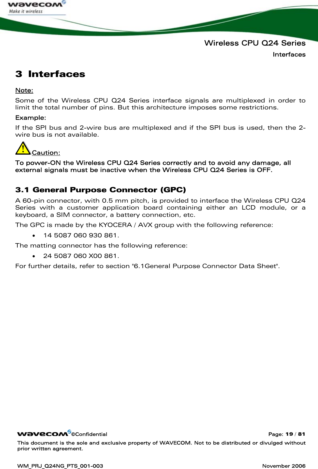   Wireless CPU Q24 Series Interfaces ©Confidential  Page: 19 / 81 This document is the sole and exclusive property of WAVECOM. Not to be distributed or divulged without prior written agreement.  WM_PRJ_Q24NG_PTS_001-003  November 2006  3 Interfaces Note: Some of the Wireless CPU Q24 Series interface signals are multiplexed in order to limit the total number of pins. But this architecture imposes some restrictions. Example:  If the SPI bus and 2-wire bus are multiplexed and if the SPI bus is used, then the 2-wire bus is not available. Caution: To power-ON the Wireless CPU Q24 Series correctly and to avoid any damage, all external signals must be inactive when the Wireless CPU Q24 Series is OFF.  3.1 General Purpose Connector (GPC) A 60-pin connector, with 0.5 mm pitch, is provided to interface the Wireless CPU Q24 Series with a customer application board containing either an LCD module, or a keyboard, a SIM connector, a battery connection, etc.  The GPC is made by the KYOCERA / AVX group with the following reference: • 14 5087 060 930 861. The matting connector has the following reference:  • 24 5087 060 X00 861. For further details, refer to section &quot;6.1General Purpose Connector Data Sheet&quot;. 