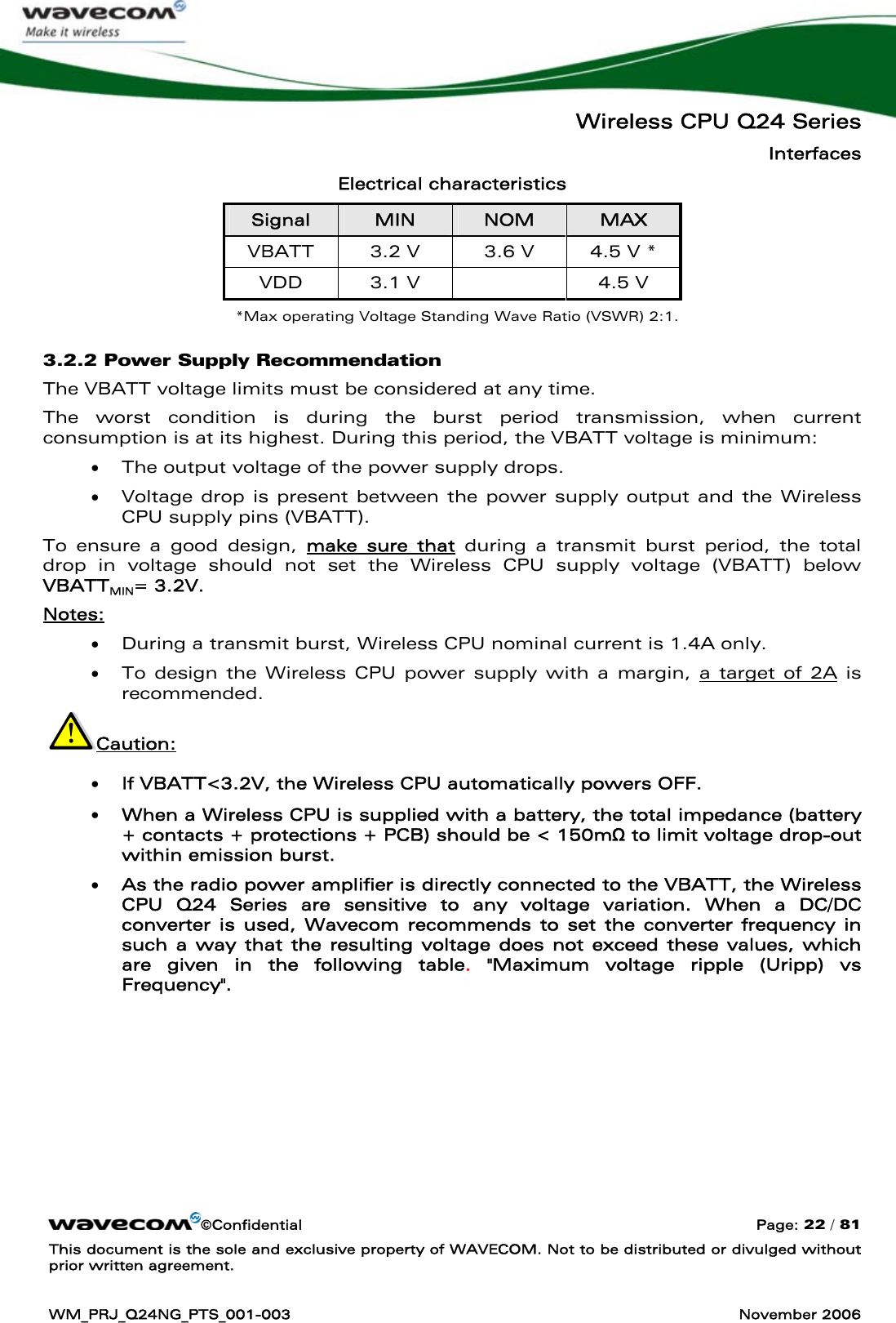   Wireless CPU Q24 Series Interfaces ©Confidential  Page: 22 / 81 This document is the sole and exclusive property of WAVECOM. Not to be distributed or divulged without prior written agreement.  WM_PRJ_Q24NG_PTS_001-003  November 2006  Electrical characteristics Signal  MIN  NOM  MAX VBATT  3.2 V   3.6 V  4.5 V * VDD  3.1 V    4.5 V *Max operating Voltage Standing Wave Ratio (VSWR) 2:1. 3.2.2 Power Supply Recommendation  The VBATT voltage limits must be considered at any time. The worst condition is during the burst period transmission, when current consumption is at its highest. During this period, the VBATT voltage is minimum:  • The output voltage of the power supply drops.  • Voltage drop is present between the power supply output and the Wireless CPU supply pins (VBATT). To ensure a good design, make sure that during a transmit burst period, the total drop in voltage should not set the Wireless CPU supply voltage (VBATT) below VBATTMIN= 3.2V.  Notes:  • During a transmit burst, Wireless CPU nominal current is 1.4A only. • To design the Wireless CPU power supply with a margin, a target of 2A is recommended.   Caution: • If VBATT&lt;3.2V, the Wireless CPU automatically powers OFF. • When a Wireless CPU is supplied with a battery, the total impedance (battery + contacts + protections + PCB) should be &lt; 150mΩ to limit voltage drop-out within emission burst. • As the radio power amplifier is directly connected to the VBATT, the Wireless CPU Q24 Series are sensitive to any voltage variation. When a DC/DC converter is used, Wavecom recommends to set the converter frequency in such a way that the resulting voltage does not exceed these values, which are given in the following table.  &quot;Maximum voltage ripple (Uripp) vs Frequency&quot;.  