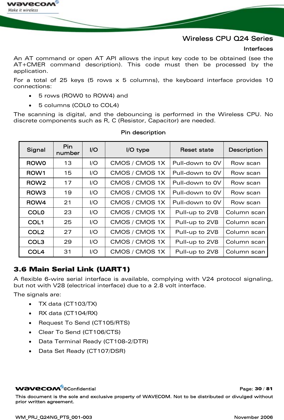   Wireless CPU Q24 Series Interfaces ©Confidential  Page: 30 / 81 This document is the sole and exclusive property of WAVECOM. Not to be distributed or divulged without prior written agreement.  WM_PRJ_Q24NG_PTS_001-003  November 2006  An AT command or open AT API allows the input key code to be obtained (see the AT+CMER command description). This code must then be processed by the application. For a total of 25 keys (5 rows x 5 columns), the keyboard interface provides 10 connections: • 5 rows (ROW0 to ROW4) and • 5 columns (COL0 to COL4) The scanning is digital, and the debouncing is performed in the Wireless CPU. No discrete components such as R, C (Resistor, Capacitor) are needed. Pin description Signal  Pin number I/O  I/O type  Reset state  Description ROW0  13  I/O  CMOS / CMOS 1X  Pull-down to 0V  Row scan ROW1  15  I/O  CMOS / CMOS 1X  Pull-down to 0V  Row scan ROW2  17  I/O  CMOS / CMOS 1X  Pull-down to 0V  Row scan ROW3  19  I/O  CMOS / CMOS 1X  Pull-down to 0V  Row scan ROW4  21  I/O  CMOS / CMOS 1X  Pull-down to 0V  Row scan COL0  23  I/O  CMOS / CMOS 1X  Pull-up to 2V8  Column scan COL1  25  I/O  CMOS / CMOS 1X  Pull-up to 2V8  Column scan COL2  27  I/O  CMOS / CMOS 1X  Pull-up to 2V8  Column scan COL3  29  I/O  CMOS / CMOS 1X  Pull-up to 2V8  Column scan COL4  31  I/O  CMOS / CMOS 1X  Pull-up to 2V8  Column scan 3.6 Main Serial Link (UART1) A flexible 6-wire serial interface is available, complying with V24 protocol signaling, but not with V28 (electrical interface) due to a 2.8 volt interface. The signals are: • TX data (CT103/TX) • RX data (CT104/RX) • Request To Send (CT105/RTS) • Clear To Send (CT106/CTS) • Data Terminal Ready (CT108-2/DTR) • Data Set Ready (CT107/DSR) 