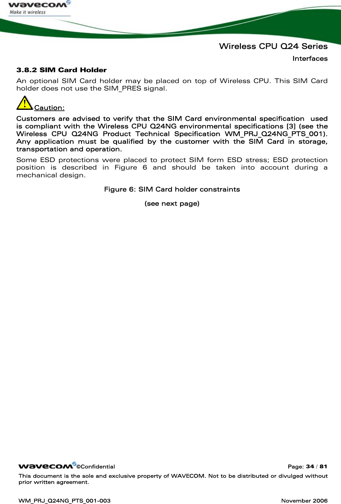   Wireless CPU Q24 Series Interfaces ©Confidential  Page: 34 / 81 This document is the sole and exclusive property of WAVECOM. Not to be distributed or divulged without prior written agreement.  WM_PRJ_Q24NG_PTS_001-003  November 2006  3.8.2 SIM Card Holder An optional SIM Card holder may be placed on top of Wireless CPU. This SIM Card holder does not use the SIM_PRES signal. Caution: Customers are advised to verify that the SIM Card environmental specification  used is compliant with the Wireless CPU Q24NG environmental specifications [3] (see the Wireless CPU Q24NG Product Technical Specification WM_PRJ_Q24NG_PTS_001). Any application must be qualified by the customer with the SIM Card in storage, transportation and operation. Some ESD protections were placed to protect SIM form ESD stress; ESD protection position is described in Figure 6 and should be taken into account during a mechanical design.  Figure 6: SIM Card holder constraints  (see next page) 