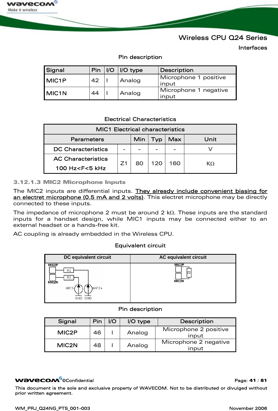   Wireless CPU Q24 Series Interfaces ©Confidential  Page: 41 / 81 This document is the sole and exclusive property of WAVECOM. Not to be distributed or divulged without prior written agreement.  WM_PRJ_Q24NG_PTS_001-003  November 2006  Pin description Signal  Pin  I/O  I/O type  Description MIC1P  42 I  Analog  Microphone 1 positive  input MIC1N  44 I  Analog  Microphone 1 negative input  Electrical Characteristics MIC1 Electrical characteristics Parameters  Min Typ Max Unit DC Characteristics  -  -  -  -  V AC Characteristics 100 Hz&lt;F&lt;5 kHz  Z1 80  120 160  KΩ 3.12.1.3 MIC2 Microphone Inputs The MIC2 inputs are differential inputs. They already include convenient biasing for an electret microphone (0.5 mA and 2 volts). This electret microphone may be directly connected to these inputs. The impedance of microphone 2 must be around 2 kΩ. These inputs are the standard inputs for a handset design, while MIC1 inputs may be connected either to an external headset or a hands-free kit. AC coupling is already embedded in the Wireless CPU. Equivalent circuit DC equivalent circuit  AC equivalent circuit   Pin description Signal  Pin  I/O  I/O type  Description MIC2P  46 I  Analog  Microphone 2 positive  input MIC2N  48 I  Analog  Microphone 2 negative input  
