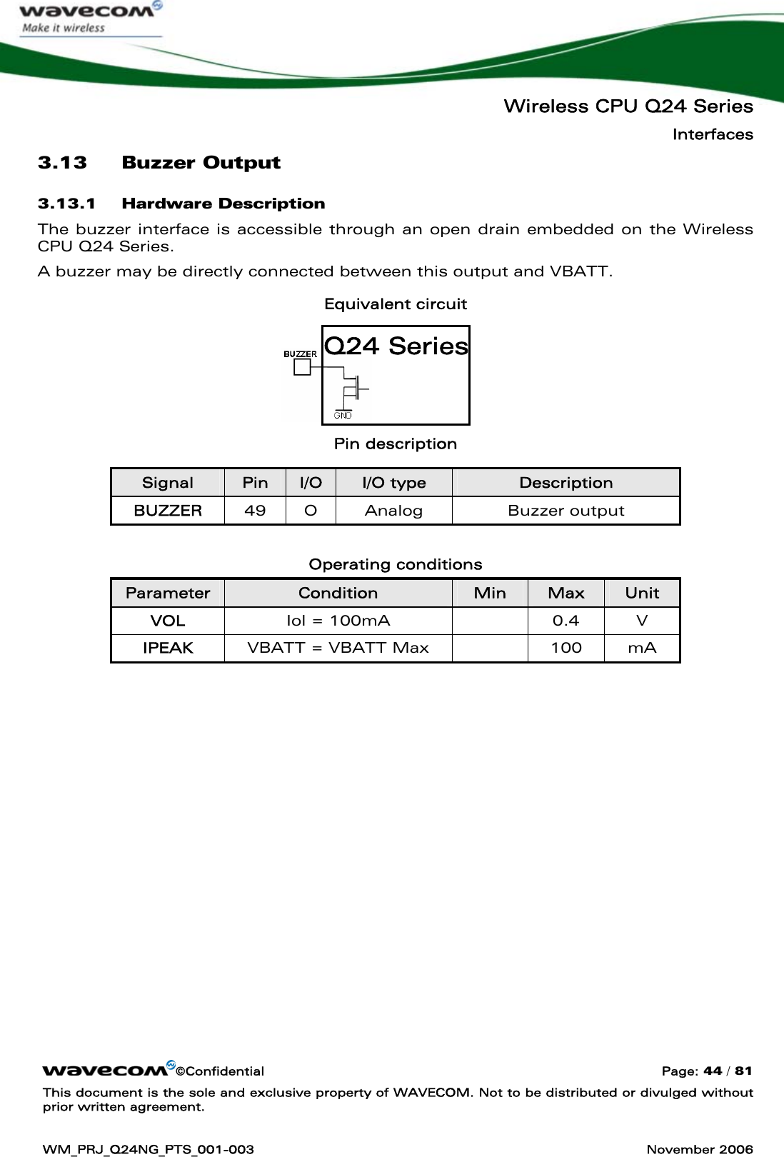   Wireless CPU Q24 Series Interfaces ©Confidential  Page: 44 / 81 This document is the sole and exclusive property of WAVECOM. Not to be distributed or divulged without prior written agreement.  WM_PRJ_Q24NG_PTS_001-003  November 2006  3.13 Buzzer Output  3.13.1 Hardware Description The buzzer interface is accessible through an open drain embedded on the Wireless CPU Q24 Series. A buzzer may be directly connected between this output and VBATT. Equivalent circuit     Pin description Signal  Pin  I/O  I/O type  Description BUZZER  49 O  Analog  Buzzer output  Operating conditions Parameter  Condition  Min  Max  Unit VOL  Iol = 100mA    0.4  V IPEAK  VBATT = VBATT Max    100  mA  Q24 Series 
