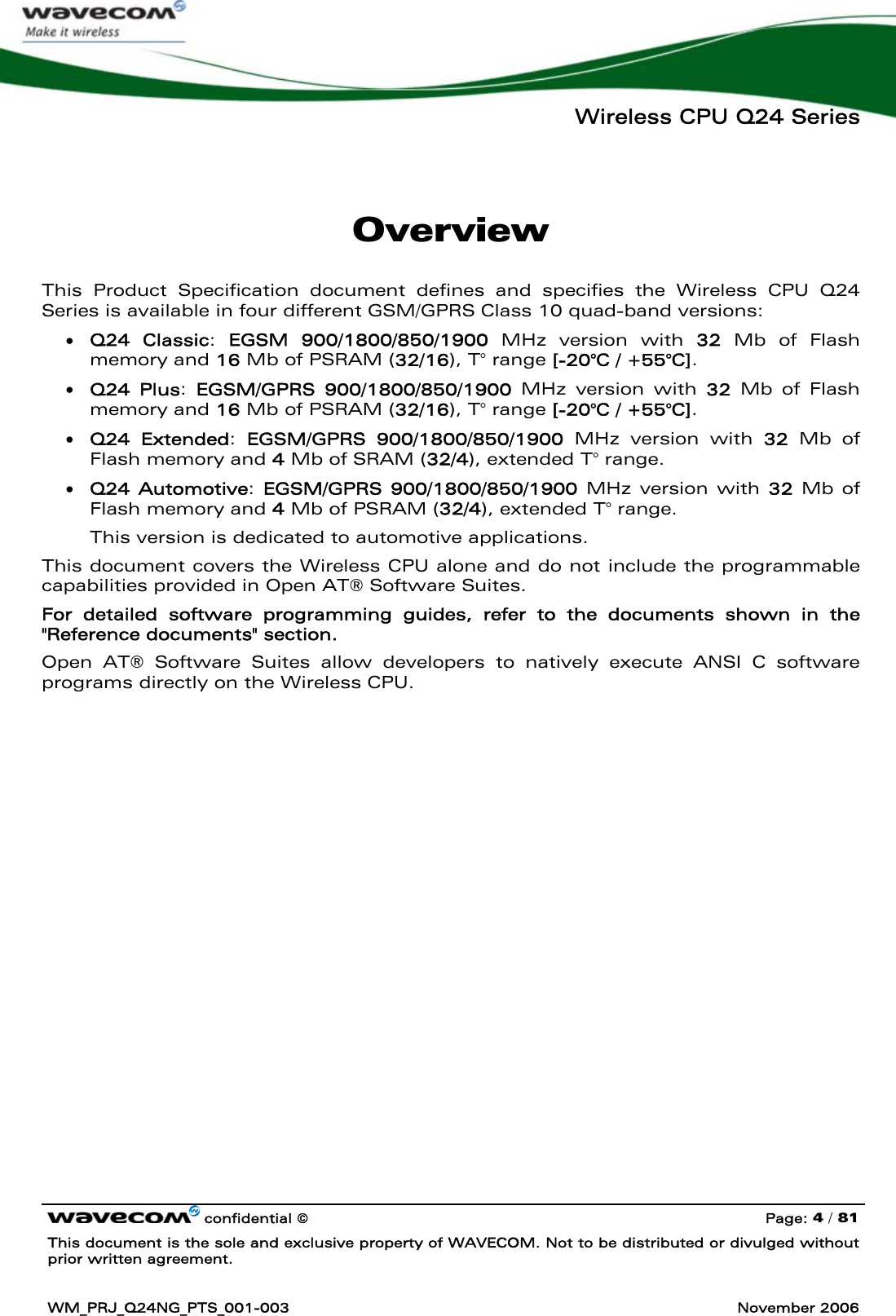   Wireless CPU Q24 Series   confidential © Page: 4 / 81 This document is the sole and exclusive property of WAVECOM. Not to be distributed or divulged without prior written agreement.  WM_PRJ_Q24NG_PTS_001-003  November 2006  Overview This Product Specification document defines and specifies the Wireless CPU Q24 Series is available in four different GSM/GPRS Class 10 quad-band versions: • Q24 Classic:  EGSM 900/1800/850/1900 MHz version with 32 Mb of Flash memory and 16 Mb of PSRAM (32/16), T° range [-20°C / +55°C]. • Q24 Plus:  EGSM/GPRS 900/1800/850/1900 MHz version with 32 Mb of Flash memory and 16 Mb of PSRAM (32/16), T° range [-20°C / +55°C]. • Q24 Extended:  EGSM/GPRS 900/1800/850/1900 MHz version with 32 Mb of Flash memory and 4 Mb of SRAM (32/4), extended T° range. • Q24 Automotive:  EGSM/GPRS 900/1800/850/1900 MHz version with 32 Mb of Flash memory and 4 Mb of PSRAM (32/4), extended T° range. This version is dedicated to automotive applications. This document covers the Wireless CPU alone and do not include the programmable capabilities provided in Open AT® Software Suites.  For detailed software programming guides, refer to the documents shown in the &quot;Reference documents&quot; section. Open AT® Software Suites allow developers to natively execute ANSI C software programs directly on the Wireless CPU. 