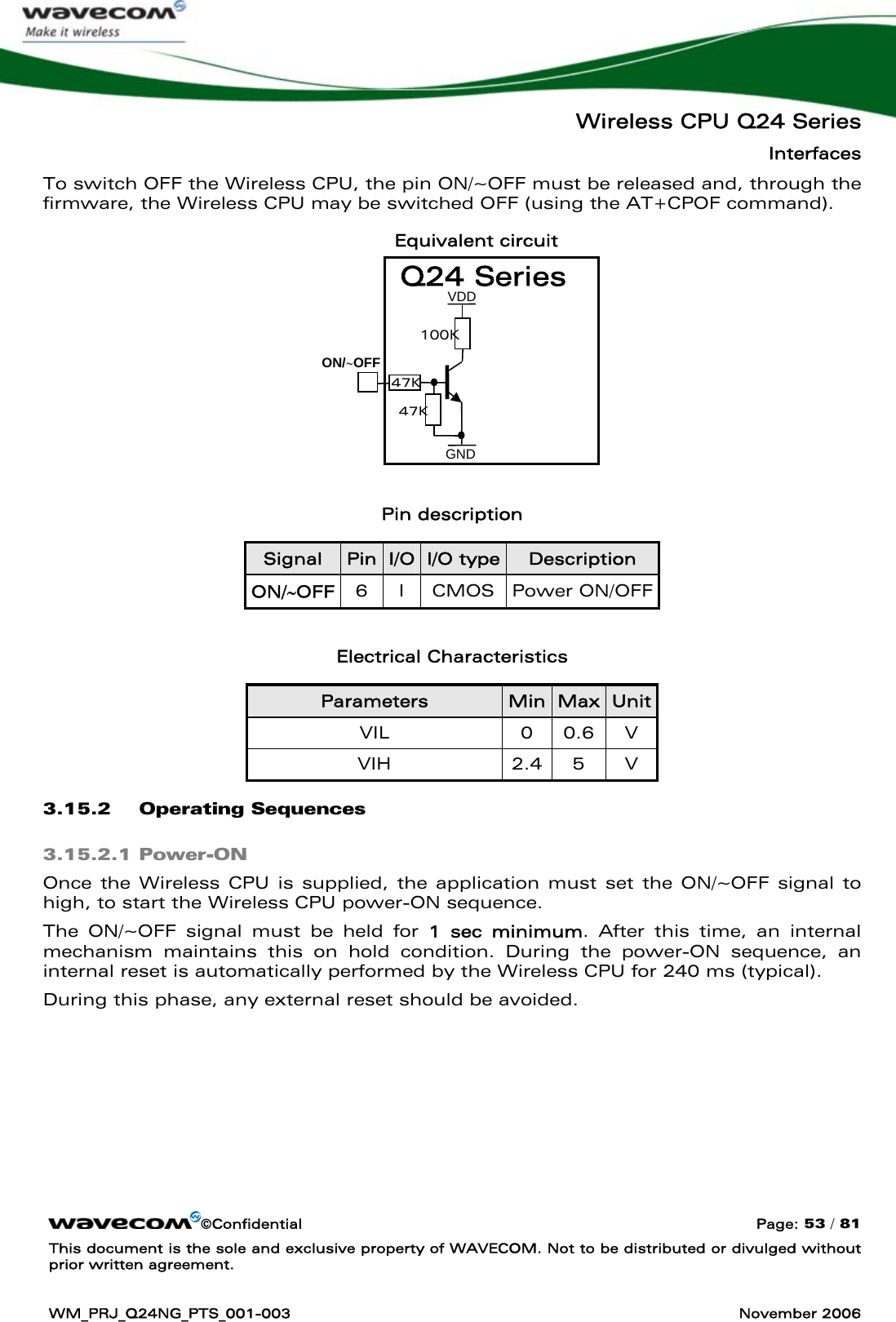   Wireless CPU Q24 Series Interfaces ©Confidential  Page: 53 / 81 This document is the sole and exclusive property of WAVECOM. Not to be distributed or divulged without prior written agreement.  WM_PRJ_Q24NG_PTS_001-003  November 2006  To switch OFF the Wireless CPU, the pin ON/~OFF must be released and, through the firmware, the Wireless CPU may be switched OFF (using the AT+CPOF command). Equivalent circuit         Pin description Signal  Pin I/O I/O type Description ON/∼OFF  6 I CMOS Power ON/OFF  Electrical Characteristics Parameters  Min Max Unit VIL 0 0.6 V VIH 2.4 5 V 3.15.2 Operating Sequences 3.15.2.1 Power-ON Once the Wireless CPU is supplied, the application must set the ON/~OFF signal to high, to start the Wireless CPU power-ON sequence. The ON/~OFF signal must be held for 1 sec minimum. After this time, an internal mechanism maintains this on hold condition. During the power-ON sequence, an internal reset is automatically performed by the Wireless CPU for 240 ms (typical). During this phase, any external reset should be avoided. GND ON/∼OFF47K 100K 47K VDD Q24 Series 
