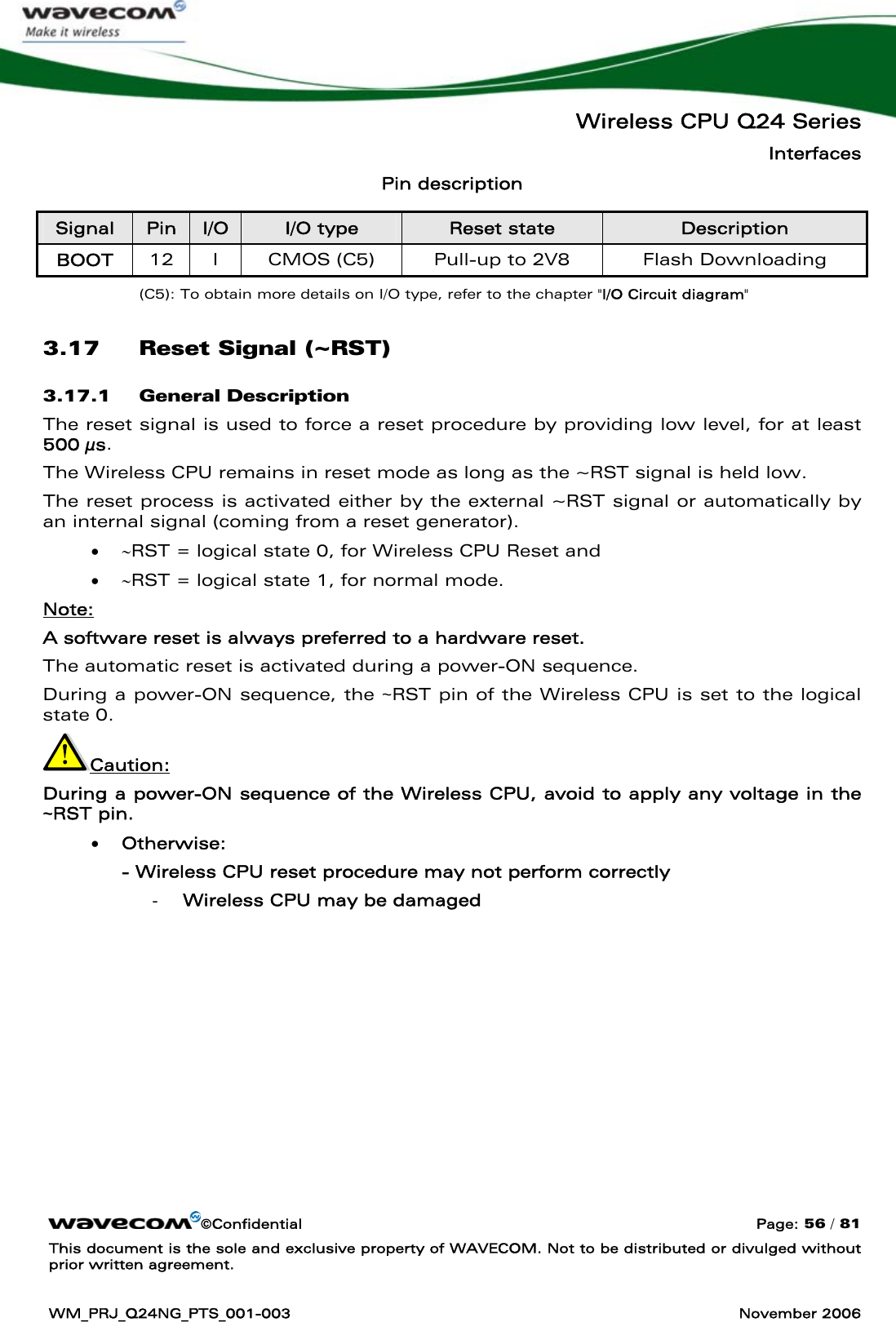   Wireless CPU Q24 Series Interfaces ©Confidential  Page: 56 / 81 This document is the sole and exclusive property of WAVECOM. Not to be distributed or divulged without prior written agreement.  WM_PRJ_Q24NG_PTS_001-003  November 2006  Pin description Signal  Pin  I/O  I/O type  Reset state  Description BOOT  12  I  CMOS (C5)  Pull-up to 2V8  Flash Downloading (C5): To obtain more details on I/O type, refer to the chapter &quot;I/O Circuit diagram&quot; 3.17 Reset Signal (~RST) 3.17.1 General Description The reset signal is used to force a reset procedure by providing low level, for at least 500 μs. The Wireless CPU remains in reset mode as long as the ~RST signal is held low. The reset process is activated either by the external ~RST signal or automatically by an internal signal (coming from a reset generator).  • ∼RST = logical state 0, for Wireless CPU Reset and • ∼RST = logical state 1, for normal mode. Note:  A software reset is always preferred to a hardware reset. The automatic reset is activated during a power-ON sequence. During a power-ON sequence, the ~RST pin of the Wireless CPU is set to the logical state 0. Caution:  During a power-ON sequence of the Wireless CPU, avoid to apply any voltage in the ~RST pin.  • Otherwise: - Wireless CPU reset procedure may not perform correctly - Wireless CPU may be damaged  