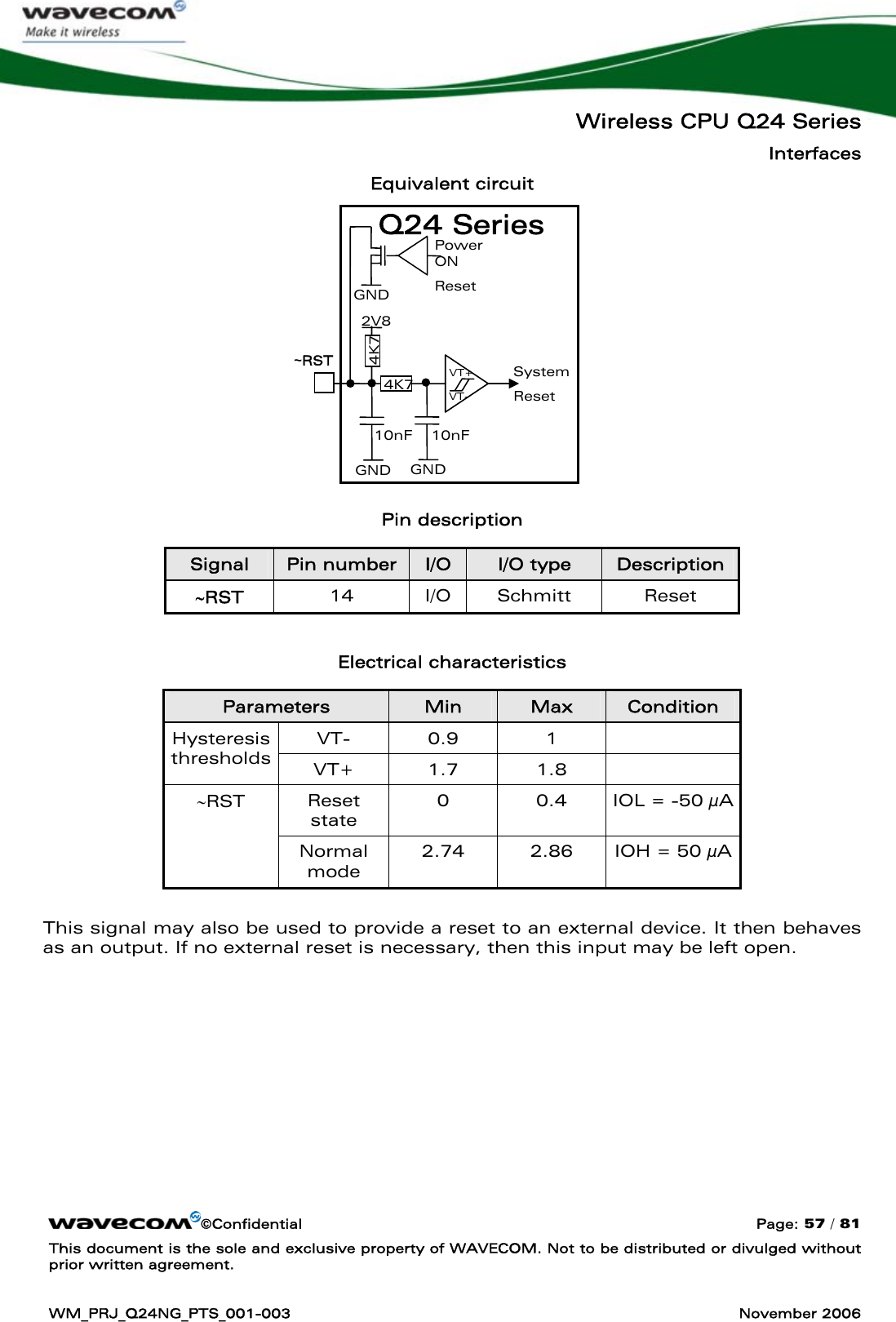   Wireless CPU Q24 Series Interfaces ©Confidential  Page: 57 / 81 This document is the sole and exclusive property of WAVECOM. Not to be distributed or divulged without prior written agreement.  WM_PRJ_Q24NG_PTS_001-003  November 2006  Equivalent circuit          Pin description Signal  Pin number  I/O  I/O type  Description ∼RST  14 I/O Schmitt Reset  Electrical characteristics Parameters  Min  Max  Condition VT- 0.9  1   Hysteresis thresholds  VT+ 1.7  1.8   Reset state 0  0.4  IOL = -50 μA ∼RST Normal mode 2.74  2.86  IOH = 50 μA  This signal may also be used to provide a reset to an external device. It then behaves as an output. If no external reset is necessary, then this input may be left open.  System Reset  GND GND 10nF GND Power ON Reset   2V8 10nF VT- VT+ 4K7 4K7 ~RST  Q24 Series 