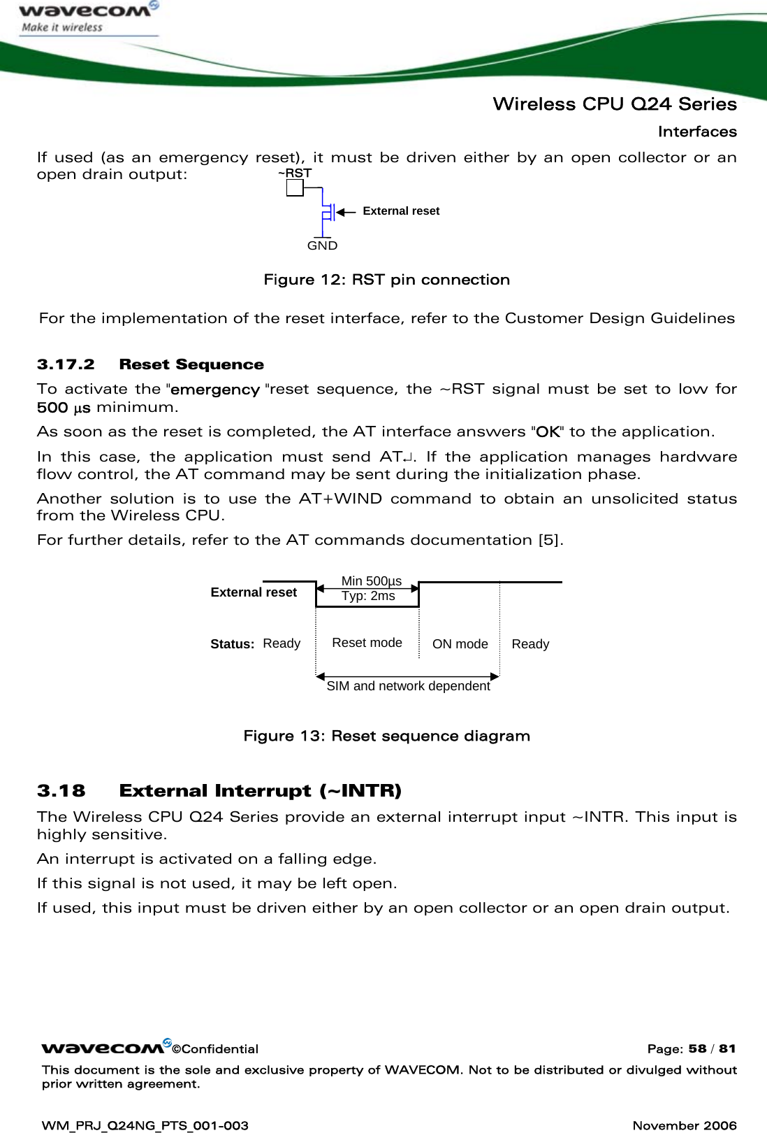   Wireless CPU Q24 Series Interfaces ©Confidential  Page: 58 / 81 This document is the sole and exclusive property of WAVECOM. Not to be distributed or divulged without prior written agreement.  WM_PRJ_Q24NG_PTS_001-003  November 2006  If used (as an emergency reset), it must be driven either by an open collector or an open drain output:    Figure 12: RST pin connection For the implementation of the reset interface, refer to the Customer Design Guidelines 3.17.2 Reset Sequence To activate the &quot;emergency &quot;reset sequence, the ~RST signal must be set to low for 500 μs minimum. As soon as the reset is completed, the AT interface answers &quot;OK&quot; to the application.  In this case, the application must send AT↵. If the application manages hardware flow control, the AT command may be sent during the initialization phase.  Another solution is to use the AT+WIND command to obtain an unsolicited status from the Wireless CPU. For further details, refer to the AT commands documentation [5].        Figure 13: Reset sequence diagram 3.18 External Interrupt (~INTR) The Wireless CPU Q24 Series provide an external interrupt input ~INTR. This input is highly sensitive. An interrupt is activated on a falling edge.  If this signal is not used, it may be left open.  If used, this input must be driven either by an open collector or an open drain output. GND ~RST External reset External reset Status:  Ready  ON mode Min 500µsTyp: 2ms Ready Reset mode SIM and network dependent 