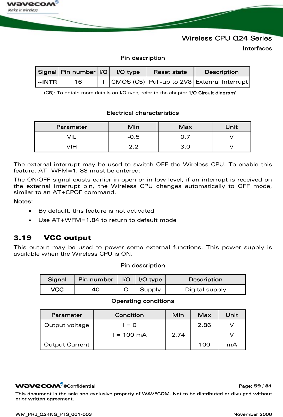   Wireless CPU Q24 Series Interfaces ©Confidential  Page: 59 / 81 This document is the sole and exclusive property of WAVECOM. Not to be distributed or divulged without prior written agreement.  WM_PRJ_Q24NG_PTS_001-003  November 2006  Pin description Signal  Pin number  I/O  I/O type  Reset state  Description ~INTR  16 I CMOS (C5) Pull-up to 2V8 External Interrupt (C5): To obtain more details on I/O type, refer to the chapter &quot;I/O Circuit diagram&quot;  Electrical characteristics Parameter  Min  Max  Unit VIL -0.5 0.7 V VIH 2.2 3.0 V  The external interrupt may be used to switch OFF the Wireless CPU. To enable this feature, AT+WFM=1, 83 must be entered:  The ON/OFF signal exists earlier in open or in low level, if an interrupt is received on the external interrupt pin, the Wireless CPU changes automatically to OFF mode, similar to an AT+CPOF command. Notes:  • By default, this feature is not activated • Use AT+WFM=1,84 to return to default mode 3.19 VCC output This output may be used to power some external functions. This power supply is available when the Wireless CPU is ON. Pin description Signal  Pin number  I/O  I/O type  Description VCC  40 O Supply Digital supply Operating conditions Parameter  Condition  Min  Max  Unit I = 0    2.86  V Output voltage I = 100 mA  2.74    V Output Current       100  mA 