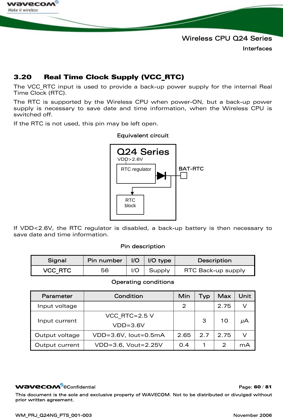   Wireless CPU Q24 Series Interfaces ©Confidential  Page: 60 / 81 This document is the sole and exclusive property of WAVECOM. Not to be distributed or divulged without prior written agreement.  WM_PRJ_Q24NG_PTS_001-003  November 2006   3.20 Real Time Clock Supply (VCC_RTC) The VCC_RTC input is used to provide a back-up power supply for the internal Real Time Clock (RTC).  The RTC is supported by the Wireless CPU when power-ON, but a back-up power supply is necessary to save date and time information, when the Wireless CPU is switched off. If the RTC is not used, this pin may be left open. Equivalent circuit          If VDD&lt;2.6V, the RTC regulator is disabled, a back-up battery is then necessary to save date and time information. Pin description Signal  Pin number  I/O  I/O type  Description VCC_RTC  56  I/O  Supply  RTC Back-up supply Operating conditions Parameter  Condition  Min  Typ  Max  Unit Input voltage    2    2.75  V Input current   VCC_RTC=2.5 V VDD=3.6V   3 10 μA Output voltage  VDD=3.6V, Iout=0.5mA  2.65  2.7  2.75  V Output current  VDD=3.6, Vout=2.25V  0.4  1  2  mA Q24 Series RTC block RTC regulator  BAT-RTC VDD&gt;2.6V 