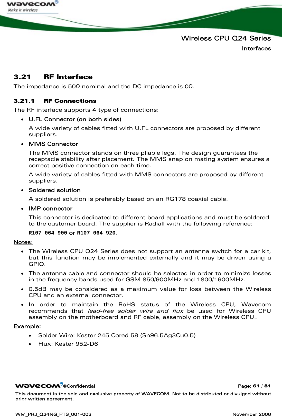   Wireless CPU Q24 Series Interfaces ©Confidential  Page: 61 / 81 This document is the sole and exclusive property of WAVECOM. Not to be distributed or divulged without prior written agreement.  WM_PRJ_Q24NG_PTS_001-003  November 2006   3.21 RF Interface The impedance is 50Ω nominal and the DC impedance is 0Ω. 3.21.1 RF Connections The RF interface supports 4 type of connections: • U.FL Connector (on both sides) A wide variety of cables fitted with U.FL connectors are proposed by different suppliers. • MMS Connector The MMS connector stands on three pliable legs. The design guarantees the receptacle stability after placement. The MMS snap on mating system ensures a correct positive connection on each time. A wide variety of cables fitted with MMS connectors are proposed by different suppliers. • Soldered solution  A soldered solution is preferably based on an RG178 coaxial cable. • IMP connector  This connector is dedicated to different board applications and must be soldered to the customer board. The supplier is Radiall with the following reference:  R107 064 900 or R107 064 920. Notes: • The Wireless CPU Q24 Series does not support an antenna switch for a car kit, but this function may be implemented externally and it may be driven using a GPIO. • The antenna cable and connector should be selected in order to minimize losses in the frequency bands used for GSM 850/900MHz and 1800/1900MHz. • 0.5dB may be considered as a maximum value for loss between the Wireless CPU and an external connector. • In order to maintain the RoHS status of the Wireless CPU, Wavecom recommends that lead-free solder wire and flux be used for Wireless CPU assembly on the motherboard and RF cable, assembly on the Wireless CPU.. Example: • Solder Wire: Kester 245 Cored 58 (Sn96.5Ag3Cu0.5) • Flux: Kester 952-D6   
