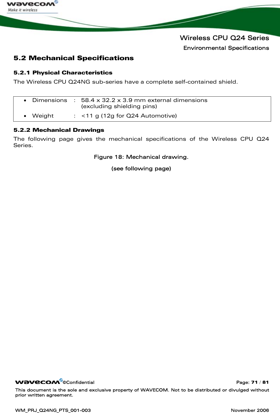   Wireless CPU Q24 Series Environmental Specifications ©Confidential  Page: 71 / 81 This document is the sole and exclusive property of WAVECOM. Not to be distributed or divulged without prior written agreement.  WM_PRJ_Q24NG_PTS_001-003  November 2006  5.2 Mechanical Specifications 5.2.1 Physical Characteristics The Wireless CPU Q24NG sub-series have a complete self-contained shield.  • Dimensions  :  58.4 x 32.2 x 3.9 mm external dimensions  (excluding shielding pins) • Weight  :  &lt;11 g (12g for Q24 Automotive) 5.2.2 Mechanical Drawings The following page gives the mechanical specifications of the Wireless CPU Q24 Series. Figure 18: Mechanical drawing. (see following page)   