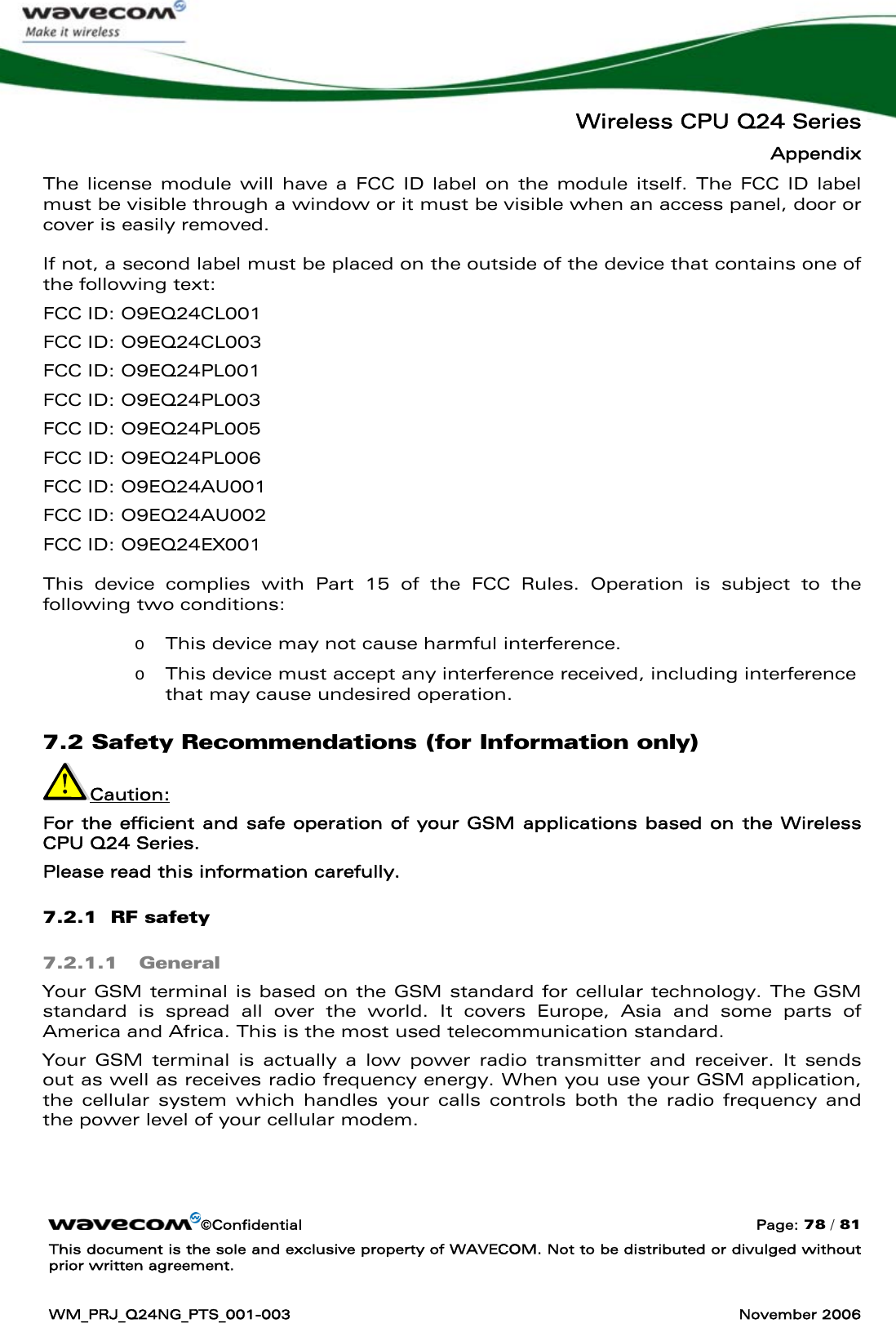   Wireless CPU Q24 Series Appendix ©Confidential  Page: 78 / 81 This document is the sole and exclusive property of WAVECOM. Not to be distributed or divulged without prior written agreement.  WM_PRJ_Q24NG_PTS_001-003  November 2006  The license module will have a FCC ID label on the module itself. The FCC ID label must be visible through a window or it must be visible when an access panel, door or cover is easily removed.   If not, a second label must be placed on the outside of the device that contains one of the following text:  FCC ID: O9EQ24CL001 FCC ID: O9EQ24CL003  FCC ID: O9EQ24PL001  FCC ID: O9EQ24PL003  FCC ID: O9EQ24PL005  FCC ID: O9EQ24PL006  FCC ID: O9EQ24AU001  FCC ID: O9EQ24AU002  FCC ID: O9EQ24EX001  This device complies with Part 15 of the FCC Rules. Operation is subject to the following two conditions:  o This device may not cause harmful interference. o This device must accept any interference received, including interference that may cause undesired operation. 7.2 Safety Recommendations (for Information only) Caution:  For the efficient and safe operation of your GSM applications based on the Wireless CPU Q24 Series. Please read this information carefully. 7.2.1  RF safety 7.2.1.1 General Your GSM terminal is based on the GSM standard for cellular technology. The GSM standard is spread all over the world. It covers Europe, Asia and some parts of America and Africa. This is the most used telecommunication standard. Your GSM terminal is actually a low power radio transmitter and receiver. It sends out as well as receives radio frequency energy. When you use your GSM application, the cellular system which handles your calls controls both the radio frequency and the power level of your cellular modem. 