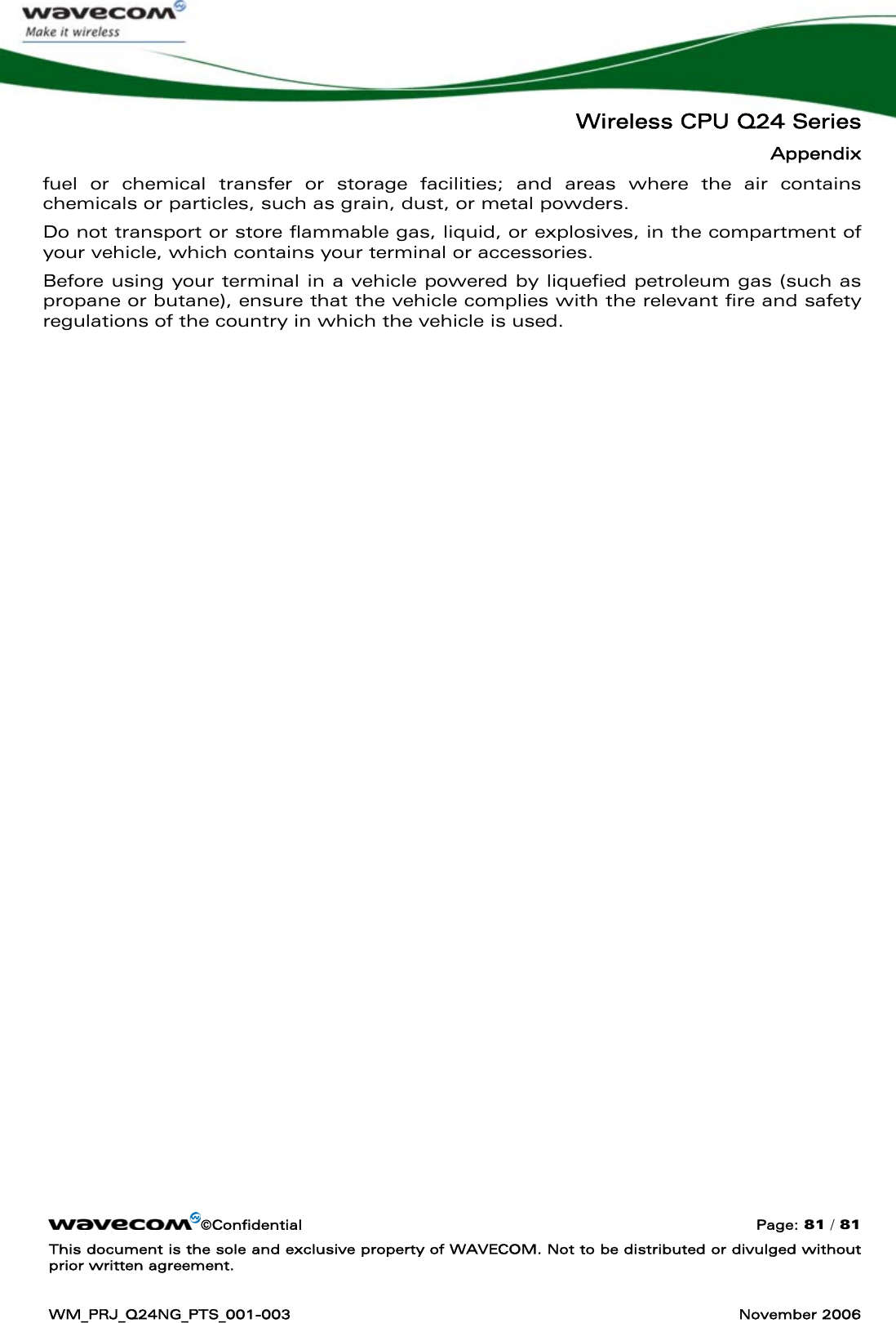   Wireless CPU Q24 Series Appendix ©Confidential  Page: 81 / 81 This document is the sole and exclusive property of WAVECOM. Not to be distributed or divulged without prior written agreement.  WM_PRJ_Q24NG_PTS_001-003  November 2006  fuel or chemical transfer or storage facilities; and areas where the air contains chemicals or particles, such as grain, dust, or metal powders. Do not transport or store flammable gas, liquid, or explosives, in the compartment of your vehicle, which contains your terminal or accessories. Before using your terminal in a vehicle powered by liquefied petroleum gas (such as propane or butane), ensure that the vehicle complies with the relevant fire and safety regulations of the country in which the vehicle is used.   