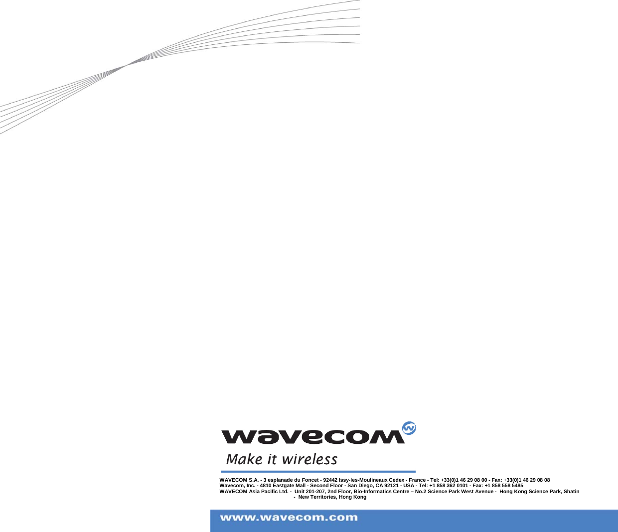 WAVECOM S.A. - 3 esplanade du Foncet - 92442 Issy-les-Moulineaux Cedex - France - Tel: +33(0)1 46 29 08 00 - Fax: +33(0)1 46 29 08 08Wavecom, Inc. - 4810 Eastgate Mall - Second Floor - San Diego, CA 92121 - USA - Tel: +1 858 362 0101 - Fax: +1 858 558 5485WAVECOM Asia Pacific Ltd. - Unit 201-207, 2nd Floor, Bio-Informatics Centre – No.2 Science Park West Avenue - Hong Kong Science Park, Shatin - New Territories, Hong Kong