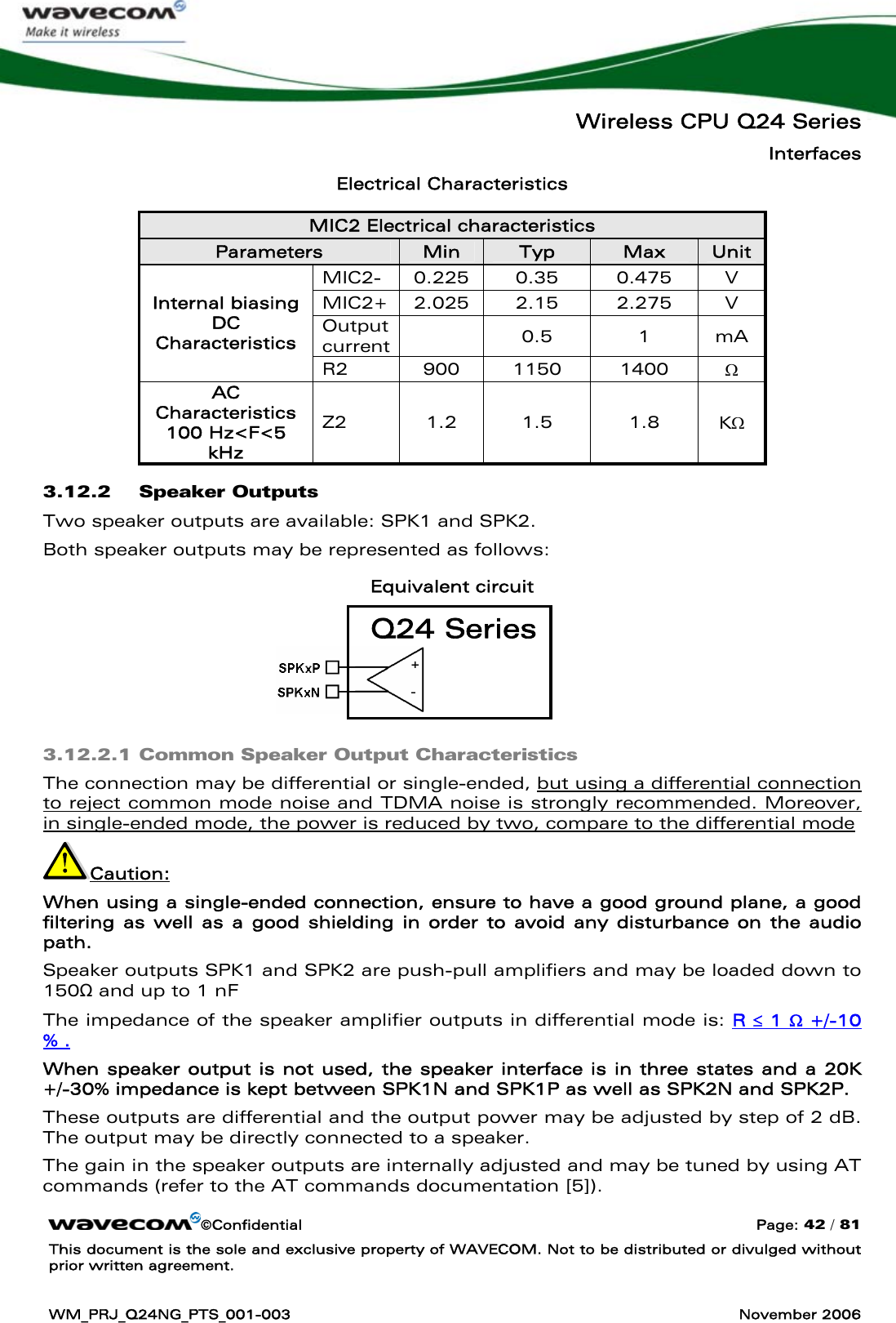   Wireless CPU Q24 Series Interfaces ©Confidential  Page: 42 / 81 This document is the sole and exclusive property of WAVECOM. Not to be distributed or divulged without prior written agreement.  WM_PRJ_Q24NG_PTS_001-003  November 2006  Electrical Characteristics MIC2 Electrical characteristics Parameters  Min  Typ  Max  Unit MIC2-  0.225  0.35  0.475  V MIC2+  2.025  2.15  2.275  V Output current  0.5  1  mA Internal biasing  DC Characteristics R2  900  1150  1400  Ω AC Characteristics 100 Hz&lt;F&lt;5 kHz Z2  1.2  1.5  1.8  KΩ 3.12.2 Speaker Outputs Two speaker outputs are available: SPK1 and SPK2.  Both speaker outputs may be represented as follows: Equivalent circuit     3.12.2.1 Common Speaker Output Characteristics The connection may be differential or single-ended, but using a differential connection to reject common mode noise and TDMA noise is strongly recommended. Moreover, in single-ended mode, the power is reduced by two, compare to the differential mode Caution:  When using a single-ended connection, ensure to have a good ground plane, a good filtering as well as a good shielding in order to avoid any disturbance on the audio path. Speaker outputs SPK1 and SPK2 are push-pull amplifiers and may be loaded down to 150Ω and up to 1 nF  The impedance of the speaker amplifier outputs in differential mode is: R ≤ 1 Ω +/-10 % . When speaker output is not used, the speaker interface is in three states and a 20K +/-30% impedance is kept between SPK1N and SPK1P as well as SPK2N and SPK2P.  These outputs are differential and the output power may be adjusted by step of 2 dB. The output may be directly connected to a speaker. The gain in the speaker outputs are internally adjusted and may be tuned by using AT commands (refer to the AT commands documentation [5]). Q24 Series 