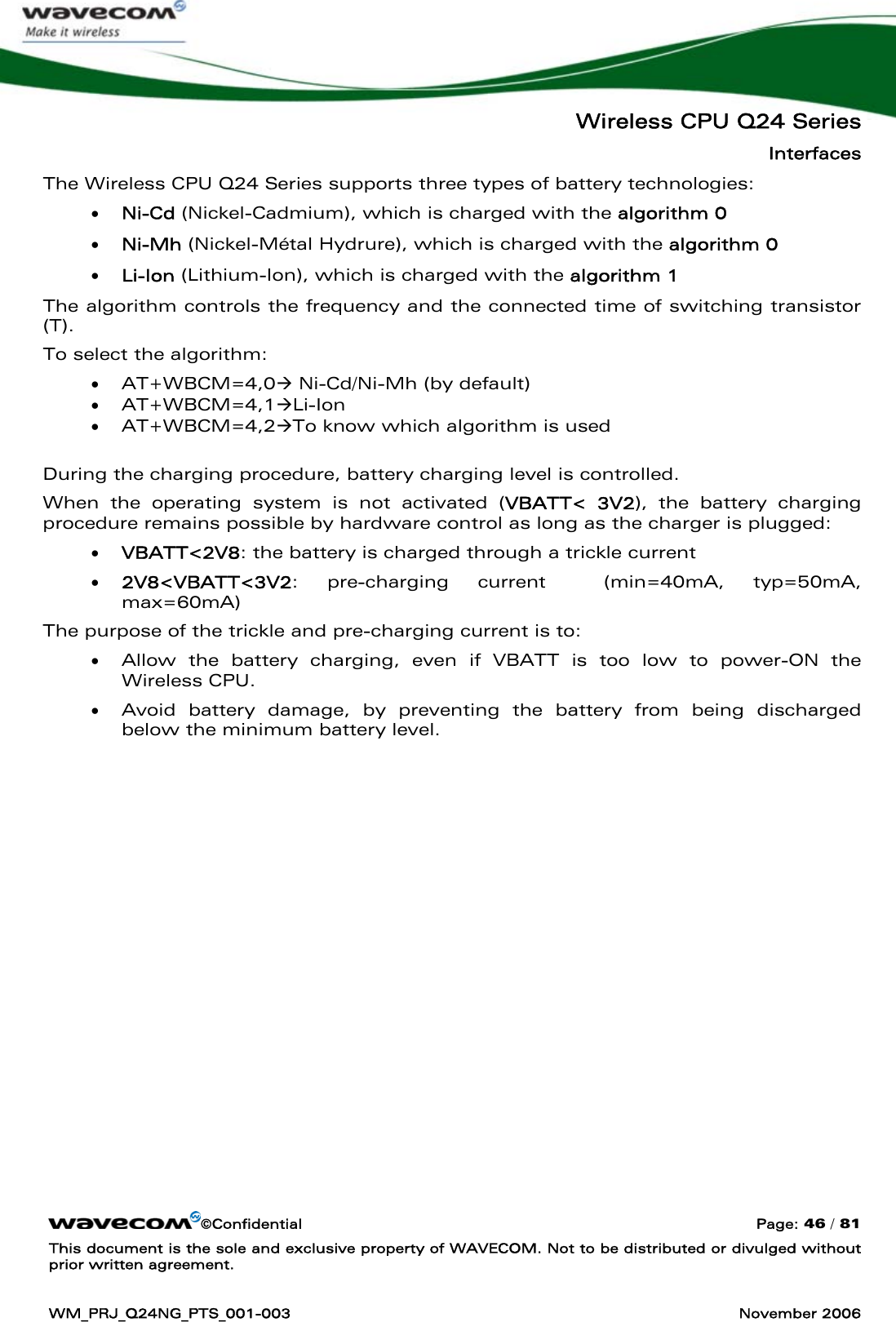   Wireless CPU Q24 Series Interfaces ©Confidential  Page: 46 / 81 This document is the sole and exclusive property of WAVECOM. Not to be distributed or divulged without prior written agreement.  WM_PRJ_Q24NG_PTS_001-003  November 2006  The Wireless CPU Q24 Series supports three types of battery technologies: • Ni-Cd (Nickel-Cadmium), which is charged with the algorithm 0 • Ni-Mh (Nickel-Métal Hydrure), which is charged with the algorithm 0 • Li-Ion (Lithium-Ion), which is charged with the algorithm 1 The algorithm controls the frequency and the connected time of switching transistor (T).  To select the algorithm: • AT+WBCM=4,0Æ Ni-Cd/Ni-Mh (by default) • AT+WBCM=4,1ÆLi-Ion • AT+WBCM=4,2ÆTo know which algorithm is used  During the charging procedure, battery charging level is controlled. When the operating system is not activated (VBATT&lt; 3V2), the battery charging procedure remains possible by hardware control as long as the charger is plugged: • VBATT&lt;2V8: the battery is charged through a trickle current • 2V8&lt;VBATT&lt;3V2: pre-charging current  (min=40mA, typ=50mA, max=60mA) The purpose of the trickle and pre-charging current is to: • Allow the battery charging, even if VBATT is too low to power-ON the Wireless CPU.  • Avoid battery damage, by preventing the battery from being discharged below the minimum battery level. 