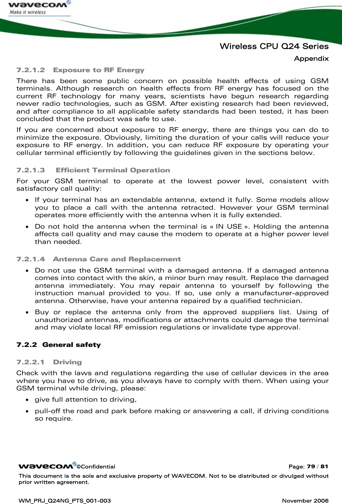   Wireless CPU Q24 Series Appendix ©Confidential  Page: 79 / 81 This document is the sole and exclusive property of WAVECOM. Not to be distributed or divulged without prior written agreement.  WM_PRJ_Q24NG_PTS_001-003  November 2006  7.2.1.2 Exposure to RF Energy There has been some public concern on possible health effects of using GSM terminals. Although research on health effects from RF energy has focused on the current RF technology for many years, scientists have begun research regarding newer radio technologies, such as GSM. After existing research had been reviewed, and after compliance to all applicable safety standards had been tested, it has been concluded that the product was safe to use. If you are concerned about exposure to RF energy, there are things you can do to minimize the exposure. Obviously, limiting the duration of your calls will reduce your exposure to RF energy. In addition, you can reduce RF exposure by operating your cellular terminal efficiently by following the guidelines given in the sections below. 7.2.1.3  Efficient Terminal Operation For your GSM terminal to operate at the lowest power level, consistent with satisfactory call quality: • If your terminal has an extendable antenna, extend it fully. Some models allow you to place a call with the antenna retracted. However your GSM terminal operates more efficiently with the antenna when it is fully extended. • Do not hold the antenna when the terminal is « IN USE ». Holding the antenna affects call quality and may cause the modem to operate at a higher power level than needed. 7.2.1.4 Antenna Care and Replacement • Do not use the GSM terminal with a damaged antenna. If a damaged antenna comes into contact with the skin, a minor burn may result. Replace the damaged antenna immediately. You may repair antenna to yourself by following the instruction manual provided to you. If so, use only a manufacturer-approved antenna. Otherwise, have your antenna repaired by a qualified technician. • Buy or replace the antenna only from the approved suppliers list. Using of unauthorized antennas, modifications or attachments could damage the terminal and may violate local RF emission regulations or invalidate type approval. 7.2.2  General safety 7.2.2.1 Driving Check with the laws and regulations regarding the use of cellular devices in the area where you have to drive, as you always have to comply with them. When using your GSM terminal while driving, please: • give full attention to driving, • pull-off the road and park before making or answering a call, if driving conditions so require. 