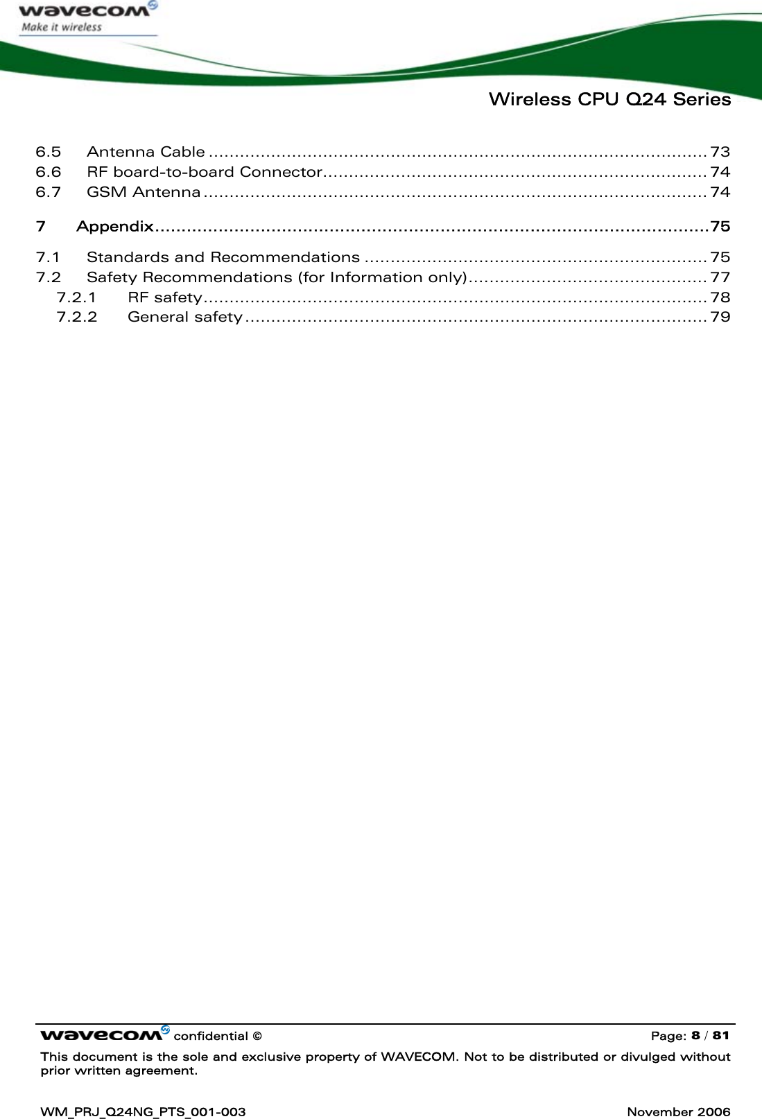   Wireless CPU Q24 Series   confidential © Page: 8 / 81 This document is the sole and exclusive property of WAVECOM. Not to be distributed or divulged without prior written agreement.  WM_PRJ_Q24NG_PTS_001-003  November 2006  6.5 Antenna Cable ................................................................................................ 73 6.6 RF board-to-board Connector.......................................................................... 74 6.7 GSM Antenna ................................................................................................. 74 7 Appendix.........................................................................................................75 7.1 Standards and Recommendations .................................................................. 75 7.2 Safety Recommendations (for Information only).............................................. 77 7.2.1 RF safety................................................................................................. 78 7.2.2 General safety ......................................................................................... 79 