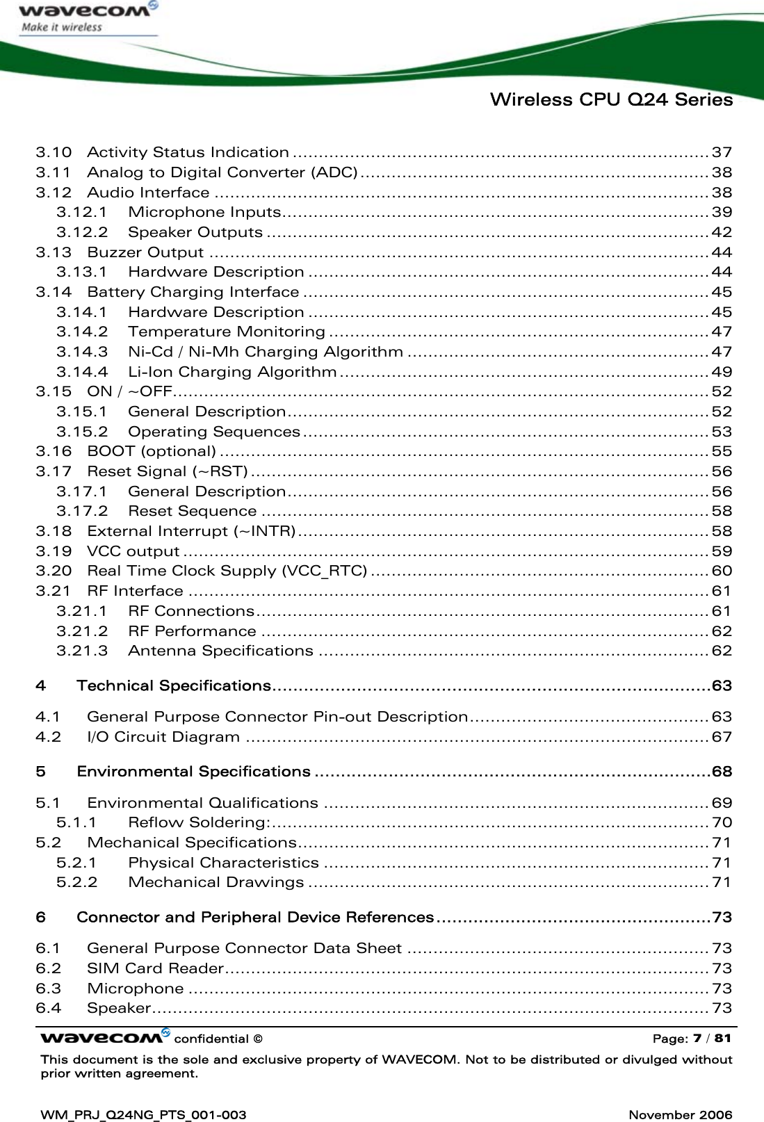   Wireless CPU Q24 Series   confidential © Page: 7 / 81 This document is the sole and exclusive property of WAVECOM. Not to be distributed or divulged without prior written agreement.  WM_PRJ_Q24NG_PTS_001-003  November 2006  3.10 Activity Status Indication ................................................................................ 37 3.11 Analog to Digital Converter (ADC)................................................................... 38 3.12 Audio Interface ............................................................................................... 38 3.12.1 Microphone Inputs.................................................................................. 39 3.12.2 Speaker Outputs ..................................................................................... 42 3.13 Buzzer Output ................................................................................................ 44 3.13.1 Hardware Description ............................................................................. 44 3.14 Battery Charging Interface .............................................................................. 45 3.14.1 Hardware Description ............................................................................. 45 3.14.2 Temperature Monitoring ......................................................................... 47 3.14.3 Ni-Cd / Ni-Mh Charging Algorithm .......................................................... 47 3.14.4 Li-Ion Charging Algorithm....................................................................... 49 3.15 ON / ~OFF....................................................................................................... 52 3.15.1 General Description................................................................................. 52 3.15.2 Operating Sequences.............................................................................. 53 3.16 BOOT (optional) .............................................................................................. 55 3.17 Reset Signal (~RST) ........................................................................................ 56 3.17.1 General Description................................................................................. 56 3.17.2 Reset Sequence ...................................................................................... 58 3.18 External Interrupt (~INTR)............................................................................... 58 3.19 VCC output ..................................................................................................... 59 3.20 Real Time Clock Supply (VCC_RTC) ................................................................. 60 3.21 RF Interface .................................................................................................... 61 3.21.1 RF Connections....................................................................................... 61 3.21.2 RF Performance ...................................................................................... 62 3.21.3 Antenna Specifications ........................................................................... 62 4 Technical Specifications...................................................................................63 4.1 General Purpose Connector Pin-out Description.............................................. 63 4.2 I/O Circuit Diagram ......................................................................................... 67 5 Environmental Specifications ...........................................................................68 5.1 Environmental Qualifications .......................................................................... 69 5.1.1 Reflow Soldering:.................................................................................... 70 5.2 Mechanical Specifications............................................................................... 71 5.2.1 Physical Characteristics .......................................................................... 71 5.2.2 Mechanical Drawings ............................................................................. 71 6 Connector and Peripheral Device References....................................................73 6.1 General Purpose Connector Data Sheet .......................................................... 73 6.2 SIM Card Reader............................................................................................. 73 6.3 Microphone .................................................................................................... 73 6.4 Speaker........................................................................................................... 73 