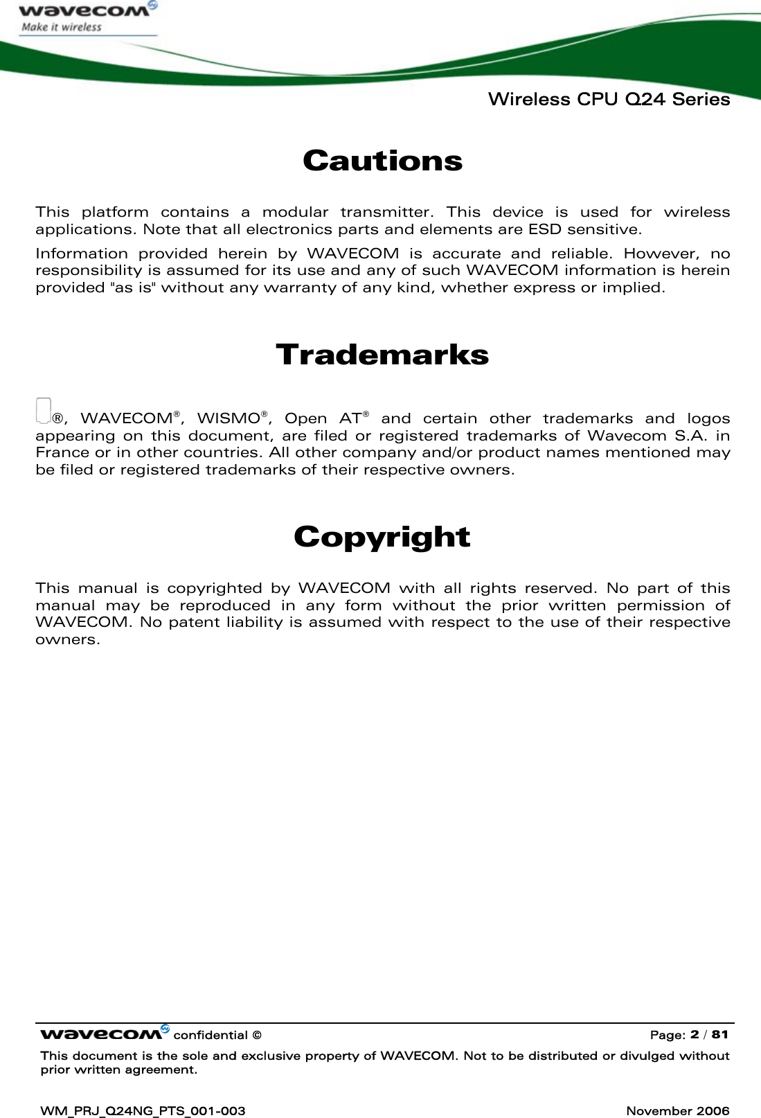   Wireless CPU Q24 Series   confidential © Page: 2 / 81 This document is the sole and exclusive property of WAVECOM. Not to be distributed or divulged without prior written agreement.  WM_PRJ_Q24NG_PTS_001-003  November 2006  Cautions This platform contains a modular transmitter. This device is used for wireless applications. Note that all electronics parts and elements are ESD sensitive. Information provided herein by WAVECOM is accurate and reliable. However, no responsibility is assumed for its use and any of such WAVECOM information is herein provided &quot;as is&quot; without any warranty of any kind, whether express or implied. Trademarks ®, WAVECOM®, WISMO®, Open AT® and certain other trademarks and logos appearing on this document, are filed or registered trademarks of Wavecom S.A. in France or in other countries. All other company and/or product names mentioned may be filed or registered trademarks of their respective owners. Copyright This manual is copyrighted by WAVECOM with all rights reserved. No part of this manual may be reproduced in any form without the prior written permission of WAVECOM. No patent liability is assumed with respect to the use of their respective owners. 