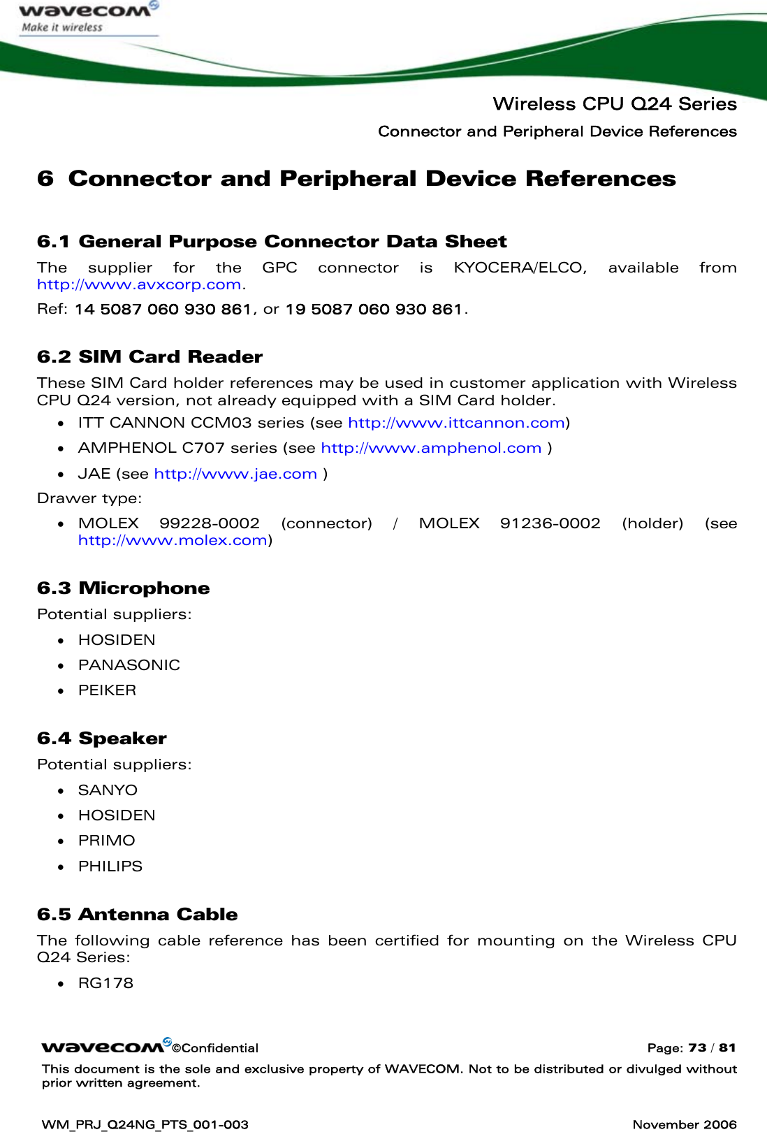   Wireless CPU Q24 Series Connector and Peripheral Device References ©Confidential  Page: 73 / 81 This document is the sole and exclusive property of WAVECOM. Not to be distributed or divulged without prior written agreement.  WM_PRJ_Q24NG_PTS_001-003  November 2006  6 Connector and Peripheral Device References 6.1 General Purpose Connector Data Sheet The supplier for the GPC connector is KYOCERA/ELCO, available from http://www.avxcorp.com. Ref: 14 5087 060 930 861, or 19 5087 060 930 861. 6.2 SIM Card Reader These SIM Card holder references may be used in customer application with Wireless CPU Q24 version, not already equipped with a SIM Card holder. • ITT CANNON CCM03 series (see http://www.ittcannon.com) • AMPHENOL C707 series (see http://www.amphenol.com ) • JAE (see http://www.jae.com ) Drawer type: • MOLEX 99228-0002 (connector) / MOLEX 91236-0002 (holder) (see http://www.molex.com) 6.3 Microphone Potential suppliers: • HOSIDEN  • PANASONIC  • PEIKER  6.4 Speaker Potential suppliers: • SANYO • HOSIDEN • PRIMO • PHILIPS 6.5 Antenna Cable The following cable reference has been certified for mounting on the Wireless CPU Q24 Series: • RG178 