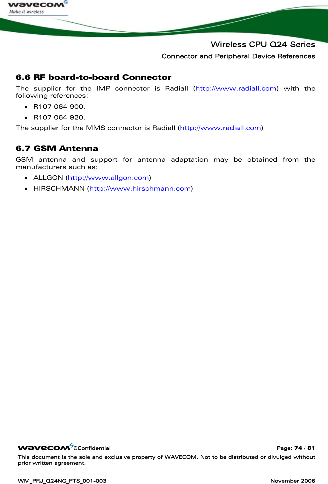   Wireless CPU Q24 Series Connector and Peripheral Device References ©Confidential  Page: 74 / 81 This document is the sole and exclusive property of WAVECOM. Not to be distributed or divulged without prior written agreement.  WM_PRJ_Q24NG_PTS_001-003  November 2006  6.6 RF board-to-board Connector The supplier for the IMP connector is Radiall (http://www.radiall.com) with the following references:  • R107 064 900. • R107 064 920. The supplier for the MMS connector is Radiall (http://www.radiall.com) 6.7 GSM Antenna GSM antenna and support for antenna adaptation may be obtained from the manufacturers such as: • ALLGON (http://www.allgon.com) • HIRSCHMANN (http://www.hirschmann.com) 