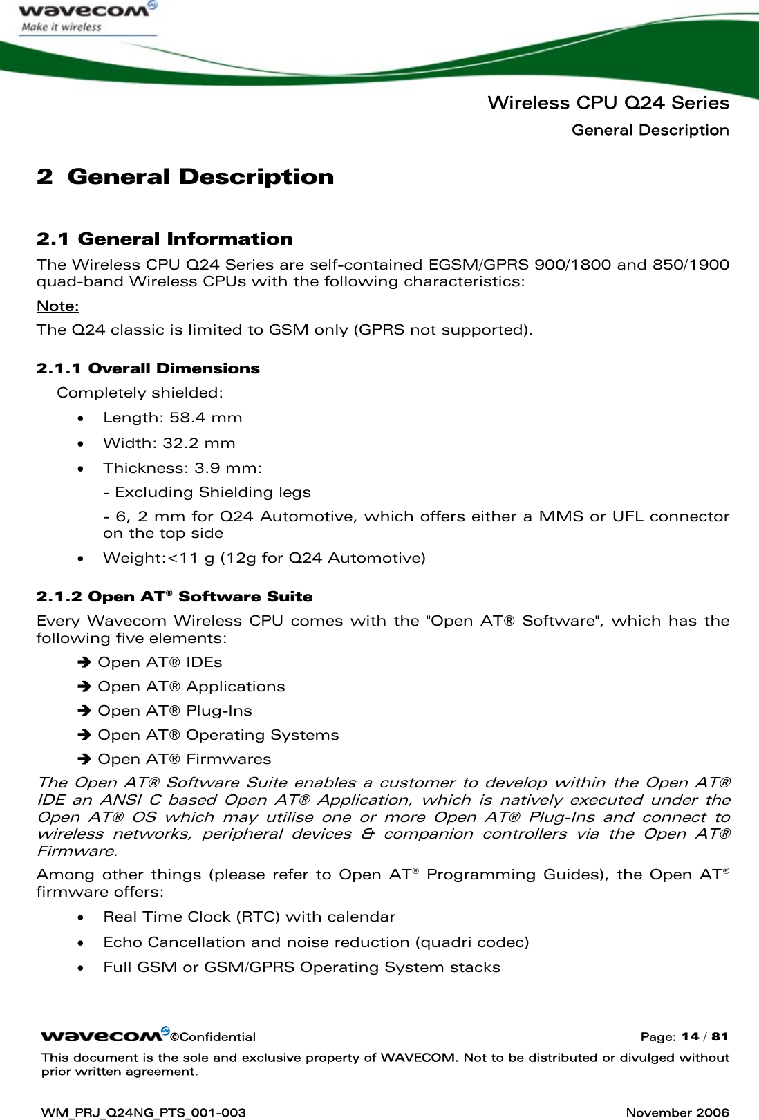   Wireless CPU Q24 Series General Description ©Confidential  Page: 14 / 81 This document is the sole and exclusive property of WAVECOM. Not to be distributed or divulged without prior written agreement.  WM_PRJ_Q24NG_PTS_001-003  November 2006  2 General Description 2.1 General Information The Wireless CPU Q24 Series are self-contained EGSM/GPRS 900/1800 and 850/1900 quad-band Wireless CPUs with the following characteristics: Note: The Q24 classic is limited to GSM only (GPRS not supported). 2.1.1 Overall Dimensions Completely shielded: • Length: 58.4 mm • Width: 32.2 mm • Thickness: 3.9 mm: - Excluding Shielding legs - 6, 2 mm for Q24 Automotive, which offers either a MMS or UFL connector       on the top side • Weight:&lt;11 g (12g for Q24 Automotive) 2.1.2 Open AT® Software Suite Every Wavecom Wireless CPU comes with the &quot;Open AT® Software&quot;, which has the following five elements: Î Open AT® IDEs Î Open AT® Applications Î Open AT® Plug-Ins Î Open AT® Operating Systems Î Open AT® Firmwares The Open AT® Software Suite enables a customer to develop within the Open AT® IDE an ANSI C based Open AT® Application, which is natively executed under the Open AT® OS which may utilise one or more Open AT® Plug-Ins and connect to wireless networks, peripheral devices &amp; companion controllers via the Open AT® Firmware. Among other things (please refer to Open AT® Programming Guides), the Open AT® firmware offers: • Real Time Clock (RTC) with calendar • Echo Cancellation and noise reduction (quadri codec) • Full GSM or GSM/GPRS Operating System stacks  