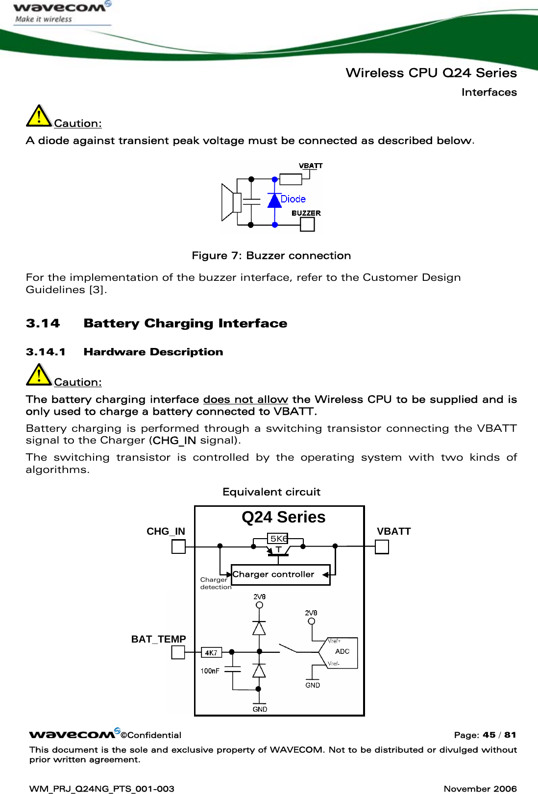   Wireless CPU Q24 Series Interfaces ©Confidential  Page: 45 / 81 This document is the sole and exclusive property of WAVECOM. Not to be distributed or divulged without prior written agreement.  WM_PRJ_Q24NG_PTS_001-003  November 2006  Caution:  A diode against transient peak voltage must be connected as described below.  Figure 7: Buzzer connection For the implementation of the buzzer interface, refer to the Customer Design Guidelines [3]. 3.14 Battery Charging Interface 3.14.1 Hardware Description Caution:  The battery charging interface does not allow the Wireless CPU to be supplied and is only used to charge a battery connected to VBATT. Battery charging is performed through a switching transistor connecting the VBATT signal to the Charger (CHG_IN signal). The switching transistor is controlled by the operating system with two kinds of algorithms. Equivalent circuit              BAT_TEMP Q24 Series CHG_IN Charger controller 5K6 T Charger detection VBATT 