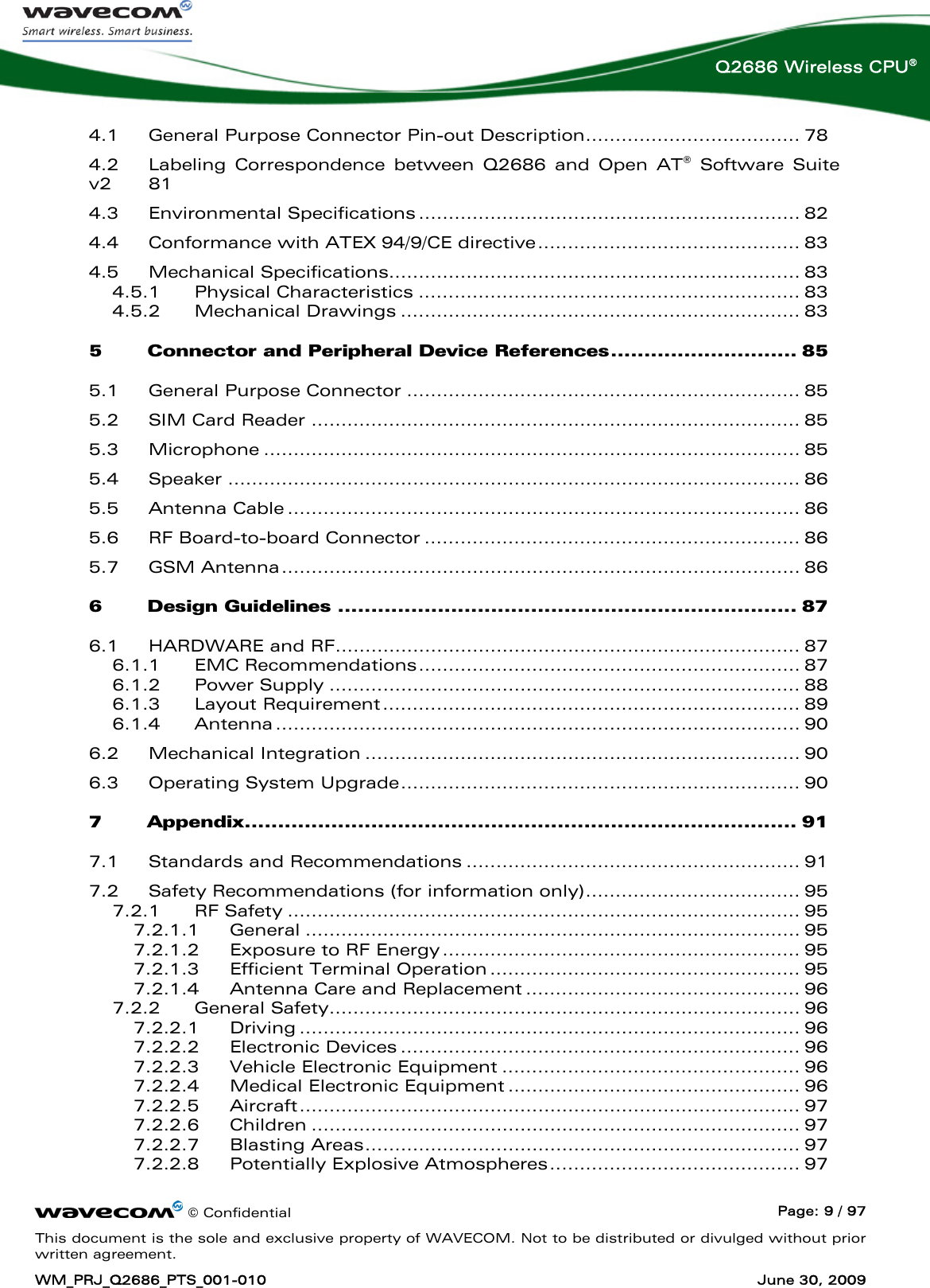      © Confidential  Page: 9 / 97 This document is the sole and exclusive property of WAVECOM. Not to be distributed or divulged without prior written agreement. WM_PRJ_Q2686_PTS_001-010  June 30, 2009  Q2686 Wireless CPU® 4.1 General Purpose Connector Pin-out Description.................................... 78 4.2 Labeling Correspondence between Q2686 and Open AT® Software Suite v2  81 4.3 Environmental Specifications ................................................................ 82 4.4 Conformance with ATEX 94/9/CE directive............................................ 83 4.5 Mechanical Specifications..................................................................... 83 4.5.1 Physical Characteristics ................................................................ 83 4.5.2 Mechanical Drawings ................................................................... 83 5 Connector and Peripheral Device References............................ 85 5.1 General Purpose Connector .................................................................. 85 5.2 SIM Card Reader .................................................................................. 85 5.3 Microphone .......................................................................................... 85 5.4 Speaker ................................................................................................ 86 5.5 Antenna Cable ...................................................................................... 86 5.6 RF Board-to-board Connector ............................................................... 86 5.7 GSM Antenna....................................................................................... 86 6 Design Guidelines ..................................................................... 87 6.1 HARDWARE and RF.............................................................................. 87 6.1.1 EMC Recommendations................................................................ 87 6.1.2 Power Supply ............................................................................... 88 6.1.3 Layout Requirement...................................................................... 89 6.1.4 Antenna ........................................................................................ 90 6.2 Mechanical Integration ......................................................................... 90 6.3 Operating System Upgrade................................................................... 90 7 Appendix................................................................................... 91 7.1 Standards and Recommendations ........................................................ 91 7.2 Safety Recommendations (for information only).................................... 95 7.2.1 RF Safety ...................................................................................... 95 7.2.1.1 General ................................................................................... 95 7.2.1.2 Exposure to RF Energy............................................................ 95 7.2.1.3 Efficient Terminal Operation .................................................... 95 7.2.1.4 Antenna Care and Replacement .............................................. 96 7.2.2 General Safety............................................................................... 96 7.2.2.1 Driving .................................................................................... 96 7.2.2.2 Electronic Devices ................................................................... 96 7.2.2.3 Vehicle Electronic Equipment .................................................. 96 7.2.2.4 Medical Electronic Equipment ................................................. 96 7.2.2.5 Aircraft.................................................................................... 97 7.2.2.6 Children .................................................................................. 97 7.2.2.7 Blasting Areas......................................................................... 97 7.2.2.8 Potentially Explosive Atmospheres.......................................... 97 