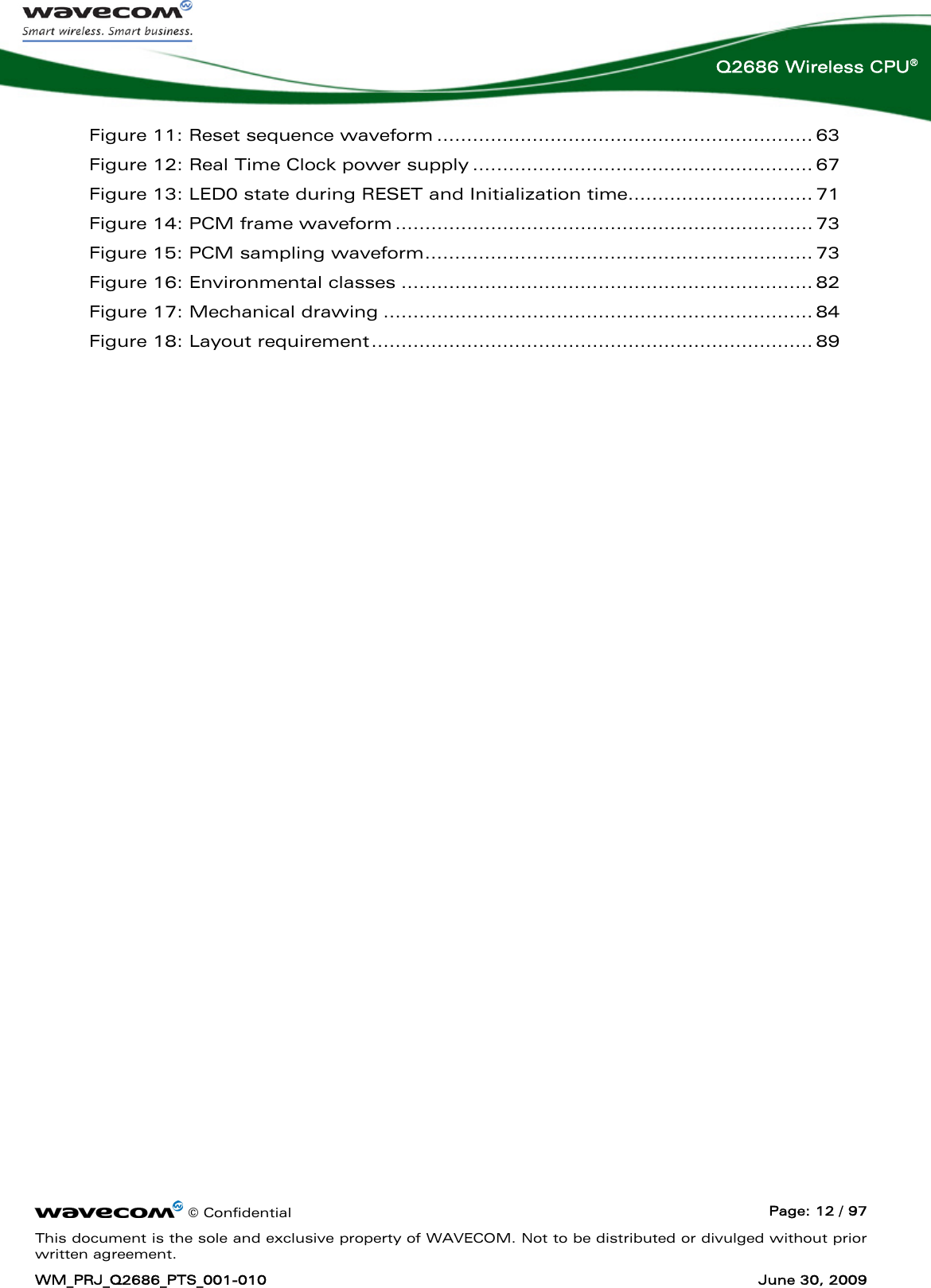      © Confidential  Page: 12 / 97 This document is the sole and exclusive property of WAVECOM. Not to be distributed or divulged without prior written agreement. WM_PRJ_Q2686_PTS_001-010  June 30, 2009  Q2686 Wireless CPU® Figure 11: Reset sequence waveform ............................................................... 63 Figure 12: Real Time Clock power supply ......................................................... 67 Figure 13: LED0 state during RESET and Initialization time............................... 71 Figure 14: PCM frame waveform ...................................................................... 73 Figure 15: PCM sampling waveform................................................................. 73 Figure 16: Environmental classes ..................................................................... 82 Figure 17: Mechanical drawing ........................................................................ 84 Figure 18: Layout requirement.......................................................................... 89 