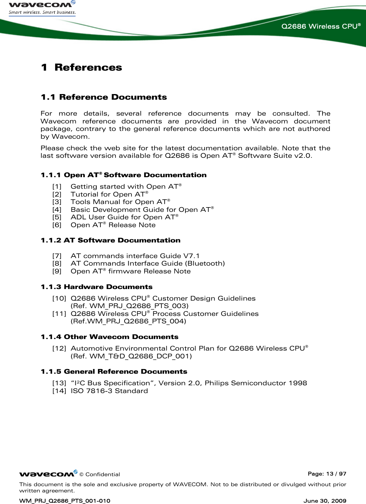      © Confidential  Page: 13 / 97 This document is the sole and exclusive property of WAVECOM. Not to be distributed or divulged without prior written agreement. WM_PRJ_Q2686_PTS_001-010  June 30, 2009  Q2686 Wireless CPU® 1 References 1.1 Reference Documents For more details, several reference documents may be consulted. The Wavecom reference documents are provided in the Wavecom document package, contrary to the general reference documents which are not authored by Wavecom. Please check the web site for the latest documentation available. Note that the last software version available for Q2686 is Open AT® Software Suite v2.0. 1.1.1 Open AT® Software Documentation  [1] Getting started with Open AT® [2] Tutorial for Open AT® [3] Tools Manual for Open AT® [4] Basic Development Guide for Open AT® [5] ADL User Guide for Open AT® [6] Open AT® Release Note 1.1.2 AT Software Documentation  [7] AT commands interface Guide V7.1 [8] AT Commands Interface Guide (Bluetooth) [9] Open AT® firmware Release Note 1.1.3 Hardware Documents [10] Q2686 Wireless CPU® Customer Design Guidelines (Ref. WM_PRJ_Q2686_PTS_003) [11] Q2686 Wireless CPU® Process Customer Guidelines (Ref.WM_PRJ_Q2686_PTS_004) 1.1.4 Other Wavecom Documents [12] Automotive Environmental Control Plan for Q2686 Wireless CPU®  (Ref. WM_T&amp;D_Q2686_DCP_001) 1.1.5 General Reference Documents [13] “I²C Bus Specification”, Version 2.0, Philips Semiconductor 1998  [14] ISO 7816-3 Standard 