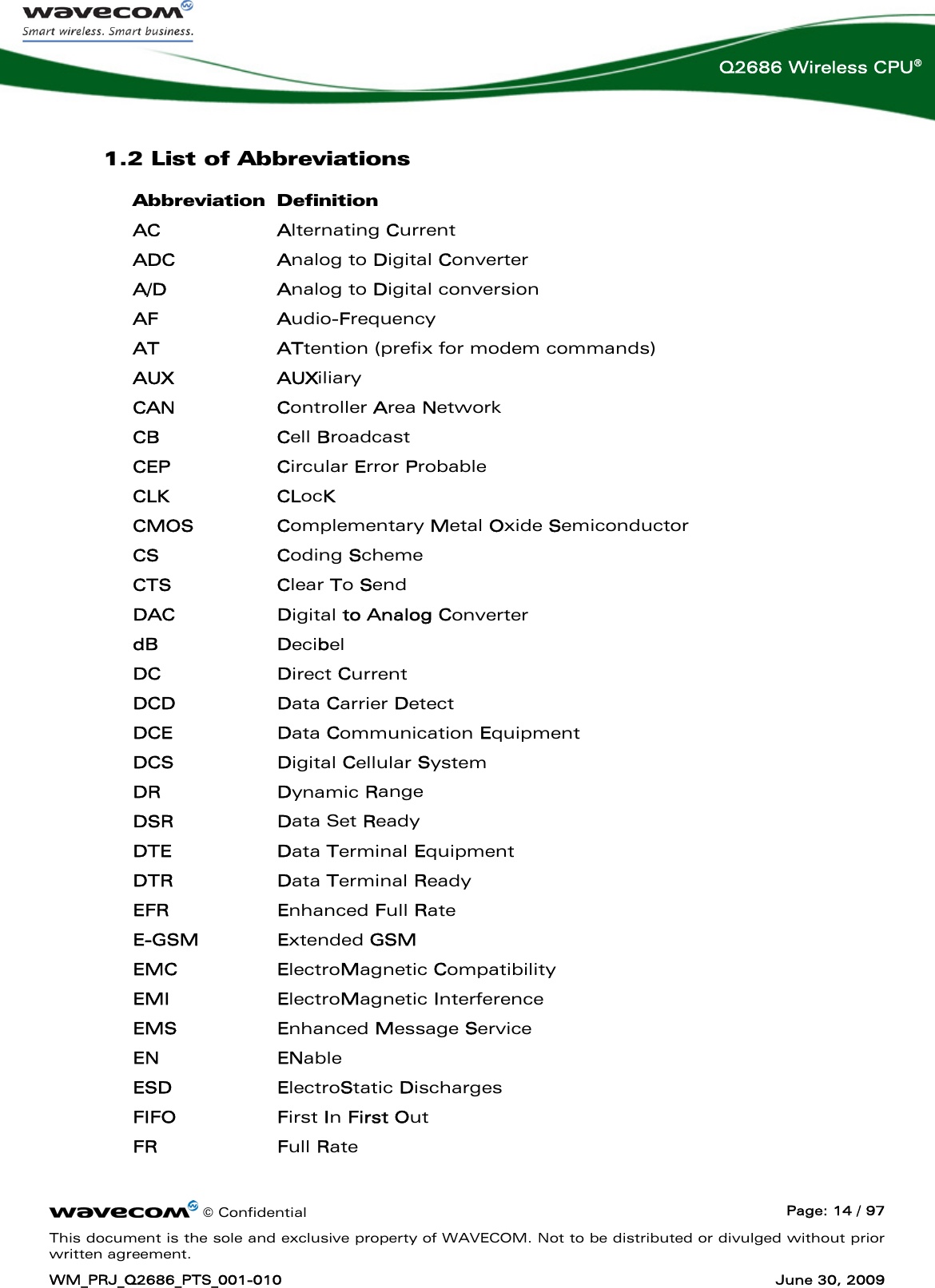      © Confidential  Page: 14 / 97 This document is the sole and exclusive property of WAVECOM. Not to be distributed or divulged without prior written agreement. WM_PRJ_Q2686_PTS_001-010  June 30, 2009  Q2686 Wireless CPU® 1.2 List of Abbreviations Abbreviation Definition AC Alternating Current ADC Analog to Digital Converter A/D Analog to Digital conversion AF Audio-Frequency AT ATtention (prefix for modem commands) AUX AUXiliary CAN Controller Area Network CB Cell Broadcast CEP Circular Error Probable CLK CLocK CMOS Complementary Metal Oxide Semiconductor CS Coding Scheme CTS Clear To Send DAC Digital to Analog Converter dB Decibel DC Direct Current DCD Data Carrier Detect DCE Data Communication Equipment DCS Digital Cellular System DR Dynamic Range DSR Data Set Ready DTE Data Terminal Equipment DTR Data Terminal Ready EFR Enhanced Full Rate E-GSM Extended GSM EMC ElectroMagnetic Compatibility EMI ElectroMagnetic Interference EMS Enhanced Message Service EN ENable ESD ElectroStatic Discharges FIFO First In First Out FR Full Rate 