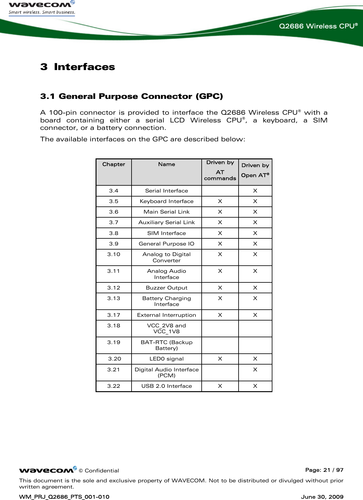      © Confidential  Page: 21 / 97 This document is the sole and exclusive property of WAVECOM. Not to be distributed or divulged without prior written agreement. WM_PRJ_Q2686_PTS_001-010  June 30, 2009  Q2686 Wireless CPU® 3 Interfaces 3.1 General Purpose Connector (GPC) A 100-pin connector is provided to interface the Q2686 Wireless CPU® with a board containing either a serial LCD Wireless CPU®, a keyboard, a SIM connector, or a battery connection.  The available interfaces on the GPC are described below:  Chapter  Name  Driven by  AT commands Driven by  Open AT®  3.4 Serial Interface    X 3.5 Keyboard Interface  X  X 3.6  Main Serial Link  X  X 3.7  Auxiliary Serial Link  X  X 3.8 SIM Interface  X  X 3.9  General Purpose IO  X  X 3.10  Analog to Digital Converter X X 3.11 Analog Audio Interface X X 3.12 Buzzer Output  X  X 3.13 Battery Charging Interface X X 3.17 External Interruption  X  X 3.18 VCC_2V8 and VCC_1V8   3.19 BAT-RTC (Backup Battery)    3.20  LED0 signal  X  X 3.21 Digital Audio Interface (PCM)  X 3.22  USB 2.0 Interface  X  X   