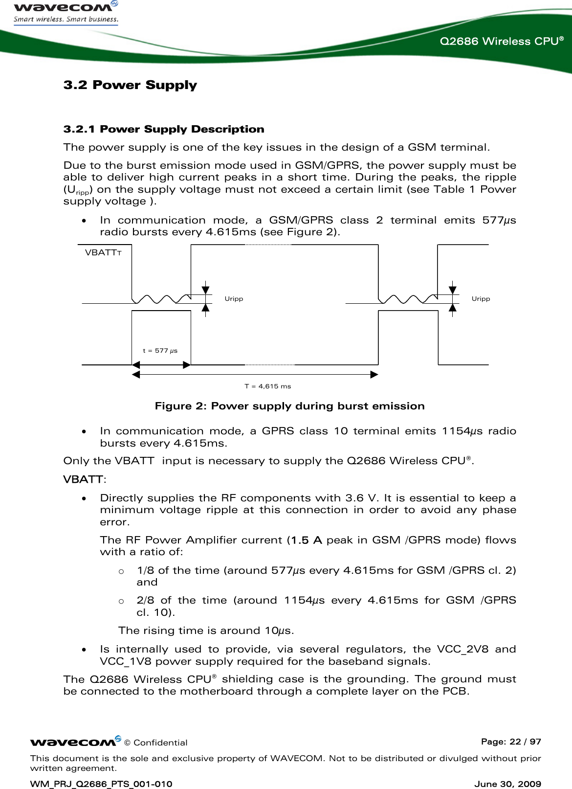      © Confidential  Page: 22 / 97 This document is the sole and exclusive property of WAVECOM. Not to be distributed or divulged without prior written agreement. WM_PRJ_Q2686_PTS_001-010  June 30, 2009  Q2686 Wireless CPU® 3.2 Power Supply 3.2.1 Power Supply Description The power supply is one of the key issues in the design of a GSM terminal.  Due to the burst emission mode used in GSM/GPRS, the power supply must be able to deliver high current peaks in a short time. During the peaks, the ripple (Uripp) on the supply voltage must not exceed a certain limit (see Table 1 Power supply voltage ).  • In communication mode, a GSM/GPRS class 2 terminal emits 577μs radio bursts every 4.615ms (see Figure 2).  Uripp VBATTT Uripp  T = 4,615 ms t = 577 μs  Figure 2: Power supply during burst emission • In communication mode, a GPRS class 10 terminal emits 1154μs radio bursts every 4.615ms. Only the VBATT  input is necessary to supply the Q2686 Wireless CPU®. VBATT:  • Directly supplies the RF components with 3.6 V. It is essential to keep a minimum voltage ripple at this connection in order to avoid any phase error.  The RF Power Amplifier current (1.5 A peak in GSM /GPRS mode) flows with a ratio of:  o 1/8 of the time (around 577μs every 4.615ms for GSM /GPRS cl. 2) and  o 2/8 of the time (around 1154μs every 4.615ms for GSM /GPRS  cl. 10).  The rising time is around 10μs.  • Is internally used to provide, via several regulators, the VCC_2V8 and VCC_1V8 power supply required for the baseband signals.  The Q2686 Wireless CPU® shielding case is the grounding. The ground must be connected to the motherboard through a complete layer on the PCB. 