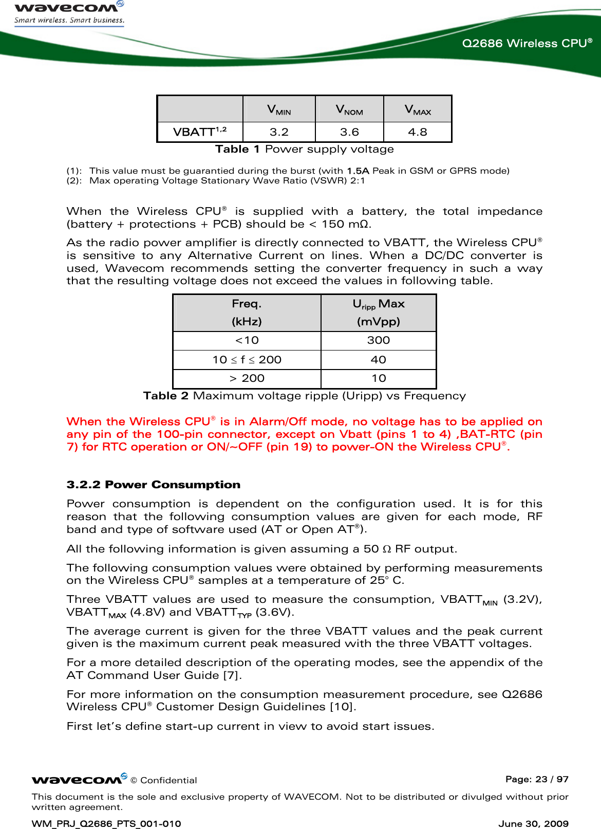      © Confidential  Page: 23 / 97 This document is the sole and exclusive property of WAVECOM. Not to be distributed or divulged without prior written agreement. WM_PRJ_Q2686_PTS_001-010  June 30, 2009  Q2686 Wireless CPU®    VMIN  VNOM  VMAX VBATT1,2 3.2 3.6 4.8 Table 1 Power supply voltage  (1):  This value must be guarantied during the burst (with 1.5A Peak in GSM or GPRS mode) (2):  Max operating Voltage Stationary Wave Ratio (VSWR) 2:1  When the Wireless CPU® is supplied with a battery, the total impedance (battery + protections + PCB) should be &lt; 150 mΩ.   As the radio power amplifier is directly connected to VBATT, the Wireless CPU® is sensitive to any Alternative Current on lines. When a DC/DC converter is used, Wavecom recommends setting the converter frequency in such a way that the resulting voltage does not exceed the values in following table.  Freq. (kHz) Uripp Max (mVpp) &lt;10 300 10 ≤ f ≤ 200  40 &gt; 200  10 Table 2 Maximum voltage ripple (Uripp) vs Frequency When the Wireless CPU® is in Alarm/Off mode, no voltage has to be applied on any pin of the 100-pin connector, except on Vbatt (pins 1 to 4) ,BAT-RTC (pin 7) for RTC operation or ON/~OFF (pin 19) to power-ON the Wireless CPU®. 3.2.2 Power Consumption Power consumption is dependent on the configuration used. It is for this reason that the following consumption values are given for each mode, RF band and type of software used (AT or Open AT®). All the following information is given assuming a 50 Ω RF output. The following consumption values were obtained by performing measurements on the Wireless CPU® samples at a temperature of 25° C. Three VBATT values are used to measure the consumption, VBATTMIN (3.2V), VBATTMAX (4.8V) and VBATTTYP (3.6V).  The average current is given for the three VBATT values and the peak current given is the maximum current peak measured with the three VBATT voltages. For a more detailed description of the operating modes, see the appendix of the AT Command User Guide [7].  For more information on the consumption measurement procedure, see Q2686 Wireless CPU® Customer Design Guidelines [10]. First let’s define start-up current in view to avoid start issues. 