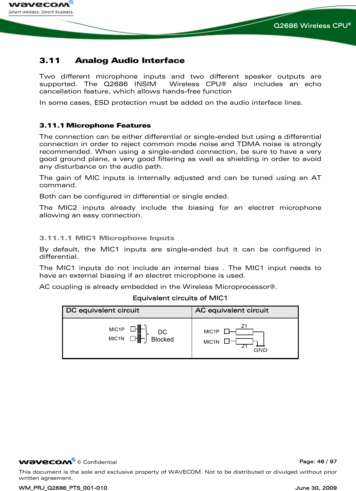      © Confidential  Page: 46 / 97 This document is the sole and exclusive property of WAVECOM. Not to be distributed or divulged without prior written agreement. WM_PRJ_Q2686_PTS_001-010  June 30, 2009  Q2686 Wireless CPU® 3.11 Analog Audio Interface Two different microphone inputs and two different speaker outputs are supported. The Q2686 INSIM  Wireless CPU® also includes an echo cancellation feature, which allows hands-free function In some cases, ESD protection must be added on the audio interface lines. 3.11.1 Microphone Features The connection can be either differential or single-ended but using a differential connection in order to reject common mode noise and TDMA noise is strongly recommended. When using a single-ended connection, be sure to have a very good ground plane, a very good filtering as well as shielding in order to avoid any disturbance on the audio path. The gain of MIC inputs is internally adjusted and can be tuned using an AT command. Both can be configured in differential or single ended. The MIC2 inputs already include the biasing for an electret microphone allowing an easy connection. 3.11.1.1 MIC1 Microphone Inputs By default, the MIC1 inputs are single-ended but it can be configured in differential.  The MIC1 inputs do not include an internal bias . The MIC1 input needs to have an external biasing if an electret microphone is used. AC coupling is already embedded in the Wireless Microprocessor®. Equivalent circuits of MIC1 DC equivalent circuit  AC equivalent circuit    MIC1P MIC1N Z1 Z1  GND MIC1P MIC1N DC Blocked 