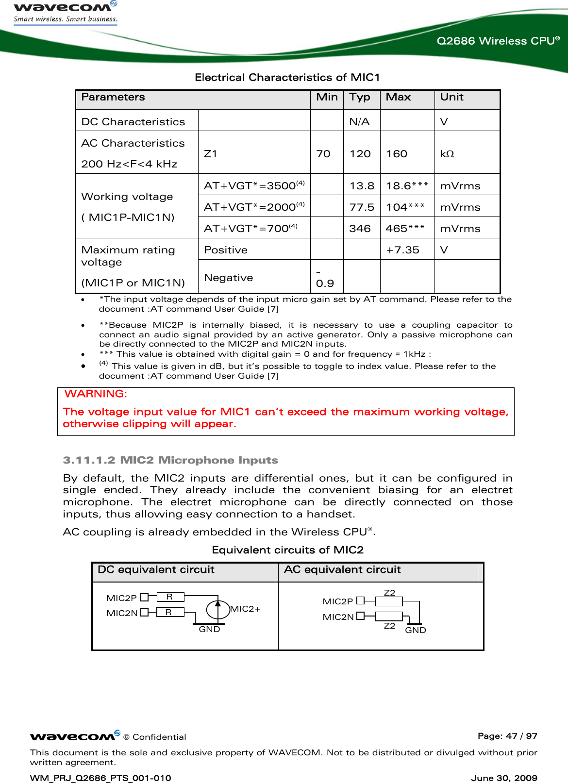      © Confidential  Page: 47 / 97 This document is the sole and exclusive property of WAVECOM. Not to be distributed or divulged without prior written agreement. WM_PRJ_Q2686_PTS_001-010  June 30, 2009  Q2686 Wireless CPU® Electrical Characteristics of MIC1 Parameters  Min Typ  Max  Unit DC Characteristics     N/A   V AC Characteristics 200 Hz&lt;F&lt;4 kHz Z1  70  120  160  kΩ AT+VGT*=3500(4)  13.8 18.6***  mVrms AT+VGT*=2000(4)  77.5 104***  mVrms Working voltage  ( MIC1P-MIC1N) AT+VGT*=700(4)    346  465***  mVrms Positive      +7.35  V Maximum rating voltage (MIC1P or MIC1N) Negative  -0.9       • *The input voltage depends of the input micro gain set by AT command. Please refer to the document :AT command User Guide [7] • **Because MIC2P is internally biased, it is necessary to use a coupling capacitor to connect an audio signal provided by an active generator. Only a passive microphone can be directly connected to the MIC2P and MIC2N inputs. • *** This value is obtained with digital gain = 0 and for frequency = 1kHz :  • (4) This value is given in dB, but it’s possible to toggle to index value. Please refer to the document :AT command User Guide [7] WARNING: The voltage input value for MIC1 can’t exceed the maximum working voltage, otherwise clipping will appear. 3.11.1.2 MIC2 Microphone Inputs By default, the MIC2 inputs are differential ones, but it can be configured in single ended. They already include the convenient biasing for an electret microphone. The electret microphone can be directly connected on those inputs, thus allowing easy connection to a handset. AC coupling is already embedded in the Wireless CPU®. Equivalent circuits of MIC2 DC equivalent circuit  AC equivalent circuit    MIC2P MIC2N Z2 Z2  GND MIC2+ MIC2P MIC2N RRGND 